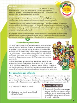 203
El trabajo
Buen vivir
ConstRuyendoel
Ecuatorianos productivos
Los ecuatorianos y las ecuatorianas laboramos con entusiasmo para
llevar el sustento a nuestras familias. Somos personas creativas,
innovadoras y proactivas, que buscan incrementar la productividad
y el desarrollo de nuestro país. Trabajamos en múltiples empleos,
hay ecuatorianos y ecuatorianas médicos, albañiles, odontólogas,
profesores, carpinteros, bomberas, policías, militares, ingenieras,
arquitectas, abogadas, gerentes, asambleístas, secretarias, escritores,
actores, etc.
Cada empleo genera una remuneración que permite tener y dar una
vida digna a nuestras familias. Pero el trabajo no solo es para papá y
mamá, también es para los hijos, ya que ellos pueden colaborar cumpliendo
con responsabilidad su rol de estudiantes, ayudando en los quehaceres del hogar,
ordenando su habitación y siendo considerados con sus padres en el gasto diario.
1.	 ¿Cuánto gastará Miguel en el cine?
2.	¿Quién crees que tiene la razón: Miguel
o Diana? ¿Por qué?
Soy consciente con mi familia
Diana y Miguel son hermanos. Actualmente su papá está desempleado y la única que tiene
ingresos es su mamá. Miguel quiere ir al cine e invita a ocho amigos. Diana le aconseja que,
por su situación familiar, no gaste dinero en el cine, ya que no es una prioridad. Pero Miguel
cree que ver la película de estreno sí es prioridad y no le importa que cada entrada cueste $5.
Art. 35 Constitución Política del Ecuador: El trabajo es un derecho
y un deber social. Gozará de la protección del Estado, el que asegurará al
trabajador el respeto a su dignidad, una existencia decorosa y una remuneración
justa que cubra sus necesidades y las de su familia.
Art. 36 Constitución Política del Ecuador: El Estado propiciará la
incorporación de las mujeres al trabajo remunerado, en igualdad de derechos y
oportunidades, garantizándoles idéntica remuneración por trabajo de igual valor.
Velará especialmente por el respeto a los derechos laborales y reproductivos para el mejoramiento
de sus condiciones de trabajo y el acceso a los sistemas de seguridad social, especialmente en el caso
de la madre gestante y en período de lactancia, de la mujer trabajadora, la del sector informal, la del
sector artesanal, la jefa de hogar y la que se encuentre en estado de viudez. Se prohíbe todo tipo de
discriminación laboral contra la mujer.
El trabajo del cónyuge o conviviente en el hogar será tomado en consideración para compensarle
equitativamente, en situaciones especiales en que aquel se encuentre en desventaja económica.
Se reconocerá como labor productiva, el trabajo doméstico no remunerado.
3.	 En grupos de 5 estudiantes, propongo
elaborar carteles que muestren cómo
podemos ser un aporte, una ayuda,
una solución para las labores del hogar,
la escuela y la familia.
Trabajo en equipo
 