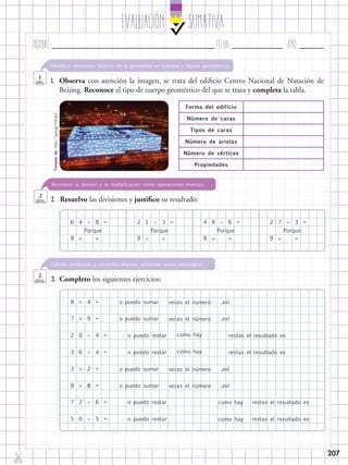 EvaluaciÓn SUMATIVA
Nombre:	 Fecha:	año:	
✄
207
2.	 Resuelvo las divisiones y justifico su resultado:
Reconoce la división y la multiplicación como operaciones inversas.
2
ptos.
3.	 Completo los siguientes ejercicios:
Calcula productos y cocientes exactos utilizando varias estrategias.
2
ptos.
1.	 Observa con atención la imagen, se trata del edificio Centro Nacional de Natación de
Beijing. Reconoce el tipo de cuerpo geométrico del que se trata y completa la tabla.
Identifica elementos básicos de la geometría en cuerpos y figuras geométricas.
1
pto.
6 2 4 24
4
9
4
6
4
5
2
8
1 8 7
Porque
o puedo sumar
o puedo sumar
o puedo restar
o puedo restar
o puedo restar
o puedo restar
o puedo sumar
o puedo sumar
veces el número
veces el número
como hay
como hay
como hay
como hay
veces el número
veces el número
,así
,así
restas el resultado es
restas el resultado es
,así
,así
Porque Porque Porque
   8
8
7
2
7
0
2
3
5
6
0
3
8
3 6 3
=
=
=
=
=
=
=
=
=
=
= = =
8 








9 8 9  = = =
restas el resultado es
restas el resultado es
Forma del edificio
Número de caras
Tipos de caras
Número de aristas
Número de vértices
Propiedades
Tomadode:http://goo.gl/r5XJp2
 