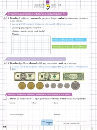 EvaluaciÓn SUMATIVA
✄
Firma del representante
Total:
10
208
4.	 Resuelvo el problema, y contesto las preguntas. Luego, escribo los números que pertenecen
a cada término.
Opera utilizando la multiplicación sin reagrupación y la división exacta (divisor de
una cifra) con números naturales en el contexto de un problema del entorno.
2
ptos.
6.	 Dibujo un objeto similar a la figura geométrica nombrada y escribo una de sus propiedades:
Reconozco y diferencio los elementos y propiedades de figuras geométricas en el entorno.
2
ptos.
Juan compró 168 recuerdos a $3 cada uno y los repartió a 56 familias vecinas.
•• ¿Cuánto pagó Juan por los recuerdos?
•• ¿Cuántos recuerdos entregó a cada familia?
Proceso:
Multiplicando Multiplicador Producto
Dividendo Divisor Cociente Residuo
5.	 Resuelvo el problema, observo los billetes y las monedas, y encierro la respuesta.
Destaca situaciones cotidianas que requieran de la conversión de unidades monetarias.
1
pto.
Un cliente tiene 81 dólares con 80 centavos y necesita pagar $100. ¿Cuánto dinero le falta para tener
$100?
Cilindro: Esfera: Cono:
Prisma rectangular: Pirámide:
 