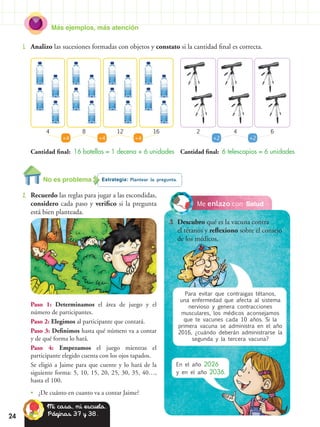 Más ejemplos, más atención
24
2.	 Recuerdo las reglas para jugar a las escondidas,
considero cada paso y verifico si la pregunta
está bien planteada.
1.	 Analizo las sucesiones formadas con objetos y constato si la cantidad final es correcta.
Cantidad final: 16 botellas = 1 decena + 6 unidades Cantidad final: 6 telescopios = 6 unidades
Estrategia: Plantear la pregunta.No es problema
Paso 1: Determinamos el área de juego y el
número de participantes.
Paso 2: Elegimos al participante que contará.
Paso 3: Definimos hasta qué número va a contar
y de qué forma lo hará.
Paso 4: Empezamos el juego mientras el
participante elegido cuenta con los ojos tapados.
Se eligió a Jaime para que cuente y lo hará de la
siguiente forma: 5, 10, 15, 20, 25, 30, 35, 40…,
hasta el 100.
•• ¿De cuánto en cuanto va a contar Jaime?
+4 +4 +2 +2+4
4 28 412 616
SaludMe enlazo con
3.	 Descubro qué es la vacuna contra
el tétanos y reflexiono sobre el consejo
de los médicos.
En el año 2026
y en el año 2036.
Mi casa, mi escuela.
Páginas 37 y 38.
Para evitar que contraigas tétanos,
una enfermedad que afecta al sistema
nervioso y genera contracciones
musculares, los médicos aconsejamos
que te vacunes cada 10 años. Si la
primera vacuna se administra en el año
2016, ¿cuándo deberán administrarse la
segunda y la tercera vacuna?
 