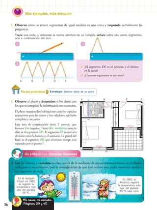 26
Más ejemplos, más atención
1.	 Observo cómo se trazan segmentos de igual medida en una recta y respondo verbalmente las
preguntas.
Ciencias NaturalesMe enlazo con
3.	 Leo las viñetas, y comento en clase acerca de la medición de temperaturas extremas en el planeta
utilizando el termómetro, bajo la consideración de que éste incluye una escala numérica similar a
un segmento de recta.
BA C D E
r
Trazo una recta, y utilizando la misma abertura de un compás, señalo sobre ella varios segmentos,
uno a continuación del otro.
1
3
2
✓✓ ¿El segmento DE es el primero o el último
en la recta?
✓✓ ¿Cuántos segmentos se trazaron?
Estrategia: Obtener datos de un plano.No es problema
2.	 Observo el plano y determino si los datos con
los que se completó la información son correctos.
El plano muestra dos habitaciones con los espacios
respectivos para las camas y los veladores, un baño
completo y un patio.
Esta área de construcción tiene 3 puertas, que
forman tres ángulos. Tiene dos ventanas, una de
ellas es el segmento GH. El segmento EF muestra la
división entre la bañera y el sanitario. La pared del
baño es el segmento AB, que al mismo tiempo está
separado por el punto F.
En Al Aziziyah
(Libia), en 1992,
se registró la
temperatura más
alta del planeta:
58 ºC.
En 1983, la
Antártica registró
la temperatura más
baja del planeta:
89 ºC bajo cero.
ºC
50 50
40 40
30 30
20 20
10 10
0 0
10 10
20 20
30 30
A
FE
B
HG
C
Puerta
Ventana
Ventana
Puerta
Puerta
Puertadebañera
D
Mi casa, mi escuela.
Páginas 39 y 40.26
 
