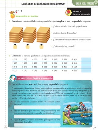37
✄ BLOQUE DE álgebra Y FUNCIONES
6
Matemática en acción
Estimación de cantidades hasta el 9 999
Deporte y recreaciónMe enlazo con
3.	 Leo la información, observo la ilustración y respondo las preguntas.
2.	 Determino el número que falta en las siguientes sucesiones numéricas.
1.	 Descubro en cuántas unidades están agrupadas las cajas, completo la serie y respondo las preguntas.
•• ¿Cuántas unidades tiene cada grupo de cajas?
•• ¿Cuántas decenas de cajas hay?
•• ¿Cuántas unidades de cajas hay, sin contar la decena?
•• ¿Cuántas cajas hay en total?
2 510 3 520 4 530 5 540 6 550 7 560 8 570
1 285 1 290 1 295 1 300 1 305 1 310 1 315
5 946 6 049 6 152 6 255 6 358 6 461 6 564
4 237 4 240 4 243 4 246 4 249 4 252 4 255
El triatlón es un deporte que fusiona tres disciplinas: natación, ciclismo y atletismo, practicadas por un
mismo deportista. Las distancias del triatlón varían de acuerdo con la edad de los participantes y el
tipo de competencia, por ejemplo, para olimpiadas son 1 500 m de natación, 40 km de ciclismo y 10 km
de atletismo; para niños de 7 a 12 años son ente 200 y 500 m de natación, entre 5 y 15 km de ciclismo
y entre 1 y 5 km de atletismo.
•• En una olimpiada, ¿cuántos metros de natación deben
recorrerse?
•• ¿Hay un deportista para natación, otro para ciclismo y otro
para atletismo, o uno solo practica las tres disciplinas?
•• Según la gráfica, ¿cuántos deportistas participaron en esta
competencia de triatlón?
Unidad 1
Mi casa, mi escuela.
 