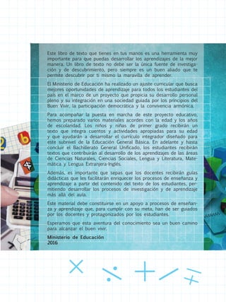 Este libro de texto que tienes en tus manos es una herramienta muy
importante para que puedas desarrollar los aprendizajes de la mejor
manera. Un libro de texto no debe ser la única fuente de investiga-
ción y de descubrimiento, pero siempre es un buen aliado que te
permite descubrir por ti mismo la maravilla de aprender.
El Ministerio de Educación ha realizado un ajuste curricular que busca
mejores oportunidades de aprendizaje para todos los estudiantes del
país en el marco de un proyecto que propicia su desarrollo personal
pleno y su integración en una sociedad guiada por los principios del
Buen Vivir, la participación democrática y la convivencia armónica.
Para acompañar la puesta en marcha de este proyecto educativo,
hemos preparado varios materiales acordes con la edad y los años
de escolaridad. Los niños y niñas de primer grado recibirán un
texto que integra cuentos y actividades apropiadas para su edad
y que ayudarán a desarrollar el currículo integrador diseñado para
este subnivel de la Educación General Básica. En adelante y hasta
concluir el Bachillerato General Unificado, los estudiantes recibirán
textos que contribuirán al desarrollo de los aprendizajes de las áreas
de Ciencias Naturales, Ciencias Sociales, Lengua y Literatura, Mate-
mática y Lengua Extranjera-Inglés.
Además, es importante que sepas que los docentes recibirán guías
didácticas que les facilitarán enriquecer los procesos de enseñanza y
aprendizaje a partir del contenido del texto de los estudiantes, per-
mitiendo desarrollar los procesos de investigación y de aprendizaje
más allá del aula.
Este material debe constituirse en un apoyo a procesos de enseñan-
za y aprendizaje que, para cumplir con su meta, han de ser guiados
por los docentes y protagonizados por los estudiantes.
Esperamos que esta aventura del conocimiento sea un buen camino
para alcanzar el buen vivir.
Ministerio de Educación
2016
 