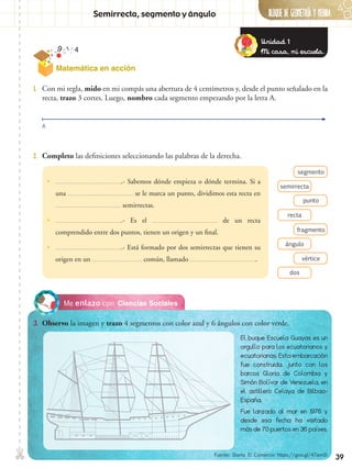 ✄ BLOQUE DE GeometrÍA Y Medida
39
Matemática en acción
Semirrecta, segmento y ángulo
Ciencias SocialesMe enlazo con
3.	 Observo la imagen y trazo 4 segmentos con color azul y 6 ángulos con color verde.
2.	 Completo las definiciones seleccionando las palabras de la derecha.
1.	 Con mi regla, mido en mi compás una abertura de 4 centímetros y, desde el punto señalado en la
recta, trazo 3 cortes. Luego, nombro cada segmento empezando por la letra A.
segmento
fragmento
punto
vértice
semirrecta
ángulo
recta
dos
A
•• .- Sabemos dónde empieza o dónde termina. Si a
una se le marca un punto, dividimos esta recta en
semirrectas.
•• .- Es el de un recta
comprendido entre dos puntos, tienen un origen y un final.
•• .- Está formado por dos semirrectas que tienen su
origen en un común, llamado .
El buque Escuela Guayas es un
orgullo para los ecuatorianos y
ecuatorianas. Esta embarcación
fue construida, junto con los
barcos Gloria de Colombia y
Simón Bolívar de Venezuela, en
el astillero Celaya de Bilbao-
España.
Fue lanzado al mar en 1976 y
desde esa fecha ha visitado
más de 70 puertos en 36 países.
Unidad 1
Mi casa, mi escuela.
Fuente: Diario El Comercio https://goo.gl/47avnD
 
