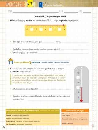 Nombre:	 Fecha:	año:	
✄
¡APLICOLOQUESÉ! Para mi portafolio
40
Semirrecta, segmento y ángulo
7
Indicadores de logro
Diferencia el segmento, de la semirrecta
y del ángulo.
Reconoce cómo se forma un segmento.
Identifica ángulos.
Destreza con criterios de desempeño: Representar en forma gráfica
la semirrecta, segmento y ángulo.
Domina los aprendizajes requeridos.
Alcanza los aprendizajes requeridos.
Está próximo a alcanzar los aprendizajes requeridos.
No alcanza los aprendizajes requeridos.
Estrategia: Completar imagen y extraer información.No es problema
2.	 Leo la información, escribo los números que faltan en la imagen
y contesto las preguntas.
1.	 Observo la regla y escribo los números que faltan. Luego, respondo las preguntas.
0 2 64 8
•• ¿Esta regla es una semirrecta?, ¿por qué? porque
•• ¿Saltándose cuántos números están los números que escribiste?
•• ¿Dónde empieza esta semirrecta?
•• ¿Qué números están arriba del 0?
•• Cuando el termómetro marca 10 grados centígrados bajo cero, ¿la temperatura
es cálida o fría?
El termómetro ambiental es utilizado en meteorología para saber la
temperatura de un día en grados centígrados. Arriba del 0 se ubican
las temperaturas cálidas (altas) mientras que debajo del 0 están las
temperaturas frías (bajas).
0
10
30
50
Co
 