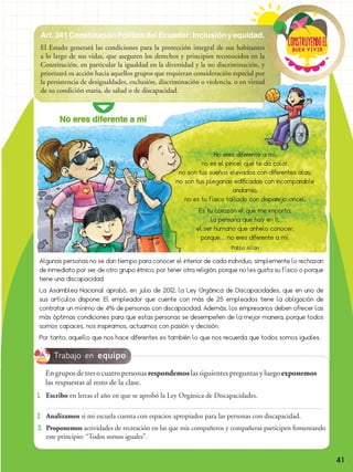 Buen vivir
ConstRuyendoel
41
Art.341ConstituciónPolíticadelEcuador:Inclusiónyequidad.
El Estado generará las condiciones para la protección integral de sus habitantes
a lo largo de sus vidas, que aseguren los derechos y principios reconocidos en la
Constitución, en particular la igualdad en la diversidad y la no discriminación, y
priorizará su acción hacia aquellos grupos que requieran consideración especial por
la persistencia de desigualdades, exclusión, discriminación o violencia, o en virtud
de su condición etaria, de salud o de discapacidad.
No eres diferente a mí
No eres diferente a mí,
no es el pincel que te da color,
no son tus sueños elevados con diferentes alas,
no son tus plegarias edificadas con incomparable
andamio,
no es tu físico tallado con disparejo cincel.
Es tu corazón el que me importa,
la persona que hay en ti,
el ser humano que anhelo conocer,
porque… no eres diferente a mí.
Pablo Allan
Algunas personas no se dan tiempo para conocer el interior de cada individuo, simplemente lo rechazan
de inmediato por ser de otro grupo étnico, por tener otra religión, porque no les gusta su físico o porque
tiene una discapacidad.
La Asamblea Nacional aprobó, en julio de 2012, la Ley Orgánica de Discapacidades, que en uno de
sus artículos dispone: El empleador que cuente con más de 25 empleados tiene la obligación de
contratar un mínimo de 4% de personas con discapacidad. Además, los empresarios deben ofrecer las
más óptimas condiciones para que estas personas se desempeñen de la mejor manera, porque todos
somos capaces, nos inspiramos, actuamos con pasión y decisión.
Por tanto, aquello que nos hace diferentes es también lo que nos recuerda que todos somos iguales.
Trabajo en equipo
1. 	Escribo en letras el año en que se aprobó la Ley Orgánica de Discapacidades.
2. 	Analizamos si mi escuela cuenta con espacios apropiados para las personas con discapacidad.
3. 	Proponemos actividades de recreación en las que mis compañeros y compañeras participen fomentando
este principio: “Todos somos iguales”.
	En grupos de tres o cuatro personas respondemos las siguientes preguntas y luego exponemos
las respuestas al resto de la clase.
 
