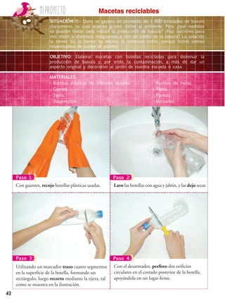 Miproyecto
42
Macetas reciclables
•	Botellas plásticas de diferente tamaño.
•	Cuerda.
•	Tijera.
•	Desarmador.
•	Rodelas de metal.
•	Tierra.
•	Plantas.
•	Marcador.
SITUACIÓN: En Quito se genera un promedio de 1 600 toneladas de basura
diariamente, lo cual acarrea graves daños al ambiente. Pero ¿qué medidas
se pueden tomar para reducir la producción de basura? ¿Hay opciones para
vivir mejor o debemos resignarnos a vivir en medio de la basura? La solución
la tienes tú, la tienen tu vecino, la tenemos todos, porque todos somos
responsables de cuidar el planeta.
OBJETIVO: Elaborar macetas con botellas recicladas para disminuir la
producción de basura y, por ende, la contaminación, a más de dar un
aspecto original y decorativo al jardín de nuestra escuela o casa.
MATERIALES:
Lavo las botellas con agua y jabón, y las dejo secar.Con guantes, recojo botellas plásticas usadas.
Con el desarmador, perforo dos orificios
circulares en el costado posterior de la botella,
apoyándola en un lugar firme.
Utilizando un marcador trazo cuatro segmentos
en la superficie de la botella, formando un
rectángulo, luego recorto mediante la tijera, tal
como se muestra en la ilustración.
Paso 1: Paso 2:
Paso 3: Paso 4:
 