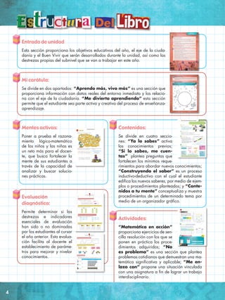 Entrada de unidad
Esta sección proporciona los objetivos educativos del año, el eje de la ciuda-
danía y el Buen Vivir que serán desarrollados durante la unidad, así como las
destrezas propias del subnivel que se van a trabajar en este año.
Mi carátula:
Se divide en dos apartados: “Aprendo más, vivo más” es una sección que
proporciona información con datos reales del entorno inmediato y los relacio-
na con el eje de la ciudadanía. “Me divierto aprendiendo” esta sección
permite que el estudiante sea parte activa y creativa del proceso de enseñanza-
aprendizaje.
Mentes activas:
Poner a prueba el razona-
miento lógico-matemático
de los niños y las niñas es
un reto más para el docen-
te, que busca fortalecer la
mente de sus estudiantes a
través de la capacidad de
analizar y buscar solucio-
nes prácticas.
Contenidos:
Se divide en cuatro seccio-
nes: “Ya lo sabes” activa
los conocimientos previos;
“Si lo sabes, me cuen-
tas” plantea preguntas que
fortalecen los mínimos reque-
rimientos para abordar nuevos conocimientos;
“Construyendo el saber” es un proceso
inductivo-deductivo con el cual el estudiante
edifica los nuevos saberes, por medio de ejem-
plos o procedimientos planteados; y “Conte-
nidos a tu mente” conceptualiza y muestra
procedimientos de un determinado tema por
medio de un organizador gráfico.
Evaluación
diagnóstica:
Permite determinar si las
destrezas e indicadores
esenciales de evaluación
han sido o no dominadas
por los estudiantes al cursar
el año anterior. Esta evalua-
ción facilita al docente el
establecimiento de paráme-
tros para mejorar y nivelar
conocimientos.
Actividades:
“Matemática en acción”
proporciona ejercicios de sen-
cilla resolución con los que se
ponen en práctica los proce-
dimientos adquiridos; “No
es problema” es una sección que plantea
problemas cotidianos que demuestran una ma-
temática significativa y aplicable; “Me en-
lazo con” propone una situación vinculada
con una asignatura a fin de lograr un trabajo
interdisciplinario.
4
 