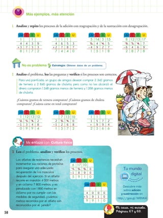 Más ejemplos, más atención
58
Cultura físicaMe enlazo con
3.	 Leo el problema, analizo y verifico los procesos.
Los atletas de resistencia necesitan
incrementar sus raciones de proteína
para asegurar una adecuada
recuperación de los músculos
después del ejercicio. Si un atleta
recorre en maratón 4 000 metros
y en ciclismo 7 800 metros, y es
penalizado con 1 890 metros en
ciclismo por no cumplir con las
medidas de seguridad, ¿cuántos
metros recorridos por el atleta son
reconocidos por el jurado?
Estrategia: Obtener datos de un problema.
2.	 Analizo el problema, leo las preguntas y verifico si los procesos son correctos.
1.	 Analizo y repito los procesos de la adición con reagrupación y de la sustracción con desagrupación.
Para una parrillada, un grupo de amigos desean comprar 2 342 gramos
de ternera y 2 840 gramos de chuleta, pero como no les alcanzó el
dinero compraron 1 348 gramos menos de ternera y 1 268 gramos menos
de chuleta.
UM DC U
1 1
4 34 9
3 37 3
8 71 2
+
UM DC U
1 12 13 12
2 43 2
1 43 8
0 99 4
–
UM DC U
4 00 0
5 19 0
9 19 0
+
UM DC U
1 1 1
4 56 3
2 87 7
7 44 0
+
UM DC U
7 13 10
2 48 0
1 62 8
1 75 2
–
UM DC U
5 14 3 15
6 44 5
4 29 7
1 15 8
–
UM DC U
1 1
1 75 2
99 4
2 65 6
+
UM DC U
8 12 13 17
9 43 7
6 64 9
2 78 8
–
¿Cuántos gramos de ternera compraron? ¿Cuántos gramos de chuleta
compraron? ¿Cuánta carne en total compraron?
Descubre más
sobre adición
y sustracción en:
http://goo.gl/W8VK4
Tu mundo
digital
UM DC U
6 17 10
7 08 0
1 98 0
5 19 0
–
No es problema
Mi casa, mi escuela.
Páginas 67 y 68.
 
