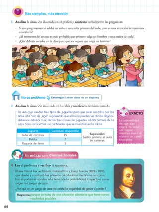 64
Más ejemplos, más atención
1.	 Analizo la situación ilustrada en el gráfico y contesto verbalmente las preguntas.
•• Si nos preguntamos si saldrá un niño o una niña primero del aula, ¿esta es una situación determinista
o aleatoria?
•• ¿Al momento del recreo, es más probable que primero salga un hombre o una mujer del aula?
•• ¿Qué debería suceder en la clase para que sea seguro que salga un hombre?
Estrategia: Extraer datos de un diagrama.No es problema
2.	 Analizo la situación mostrada en la tabla y verifico la decisión tomada.
Ciencias SocialesMe enlazo con
4.	 Leo el problema y verifico la respuesta.
Blaise Pascal fue un filósofo, matemático y físico francés (1623 - 1662),
que diseñó y construyó las primeras calculadoras mecánicas así como
hizo importantes aportes a la teoría de la probabilidad, la que tuvo como
origen los juegos de azar.
¿Por qué en un juego de azar no existe la seguridad de ganar o perder?
Respuesta: porque se trata de una situación aleatoria que tiene varios	
	 resultados posibles.
En una caja existen tres tipos de juguetes para que sean sacados por los
niños a la hora de jugar, suponiendo que ellos no pueden ver dichos objetos,
debemos adivinar cual de las tres clases de juguetes saldrá primero de la
caja. Solo conocemos las cantidades que se muestran en la tabla.
La probabilidad
de que algo
ocurra es cada
vez mayor
mientras crece el
número de casos
favorables.
Juguete Cantidad disponible
Suposición:
Saldrá primero el auto
de carreras.
Auto de carreras 15
Pelota 7
Raqueta de tenis 1
EXACTO
 