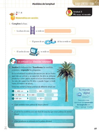 BLOQUEGEOMetríaymedida✄
69
Matemática en acción
Ciencias naturalesMe enlazo con
2.	 Analizo la información. Transformo las medidas
a metros y respondo las preguntas.
1.	 Completo la frase.
•• La altura de una se mide en .
•• El grueso de un de luz se mide en .
•• El ancho de una se mide en .
En la actualidad, la palma africana es uno de los frutos
que más se cultivan y se exportan. De ella se obtienen
productos como jabón, aceite e incluso biocombustible.
Su vida útil supera los 50 años y puede llegar a medir
hasta 20 metros de altura.
Estos tres sembríos tienen palmas de diferente altura, así:
Descubre más
ejercicios de conversión
de longitudes en:
http://goo.gl/1mxHa
Tu mundo
digital
•• ¿Qué sembrío tiene palmas de mayor altura?
•• ¿Cuál de los sembríos será más fácil de cosechar por tener palmas de menor
altura?
•• ¿Qué productos se obtienen de la palma africana?
1
2
3
Medidas de longitud
Unidad 2
Mi casa, mi escuela.
1 400 cm	 ÷ 100 =
15 000 mm	 15 000 ÷ =
160 dm 	 ÷ 10 =
 