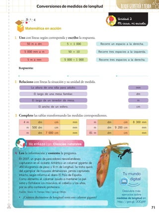 BLOQUEGEOMetríaymedida✄
71
Matemática en acción
Ciencias naturalesMe enlazo con
4.	 Leo la información y contesto la pregunta.
1.	 Uno con líneas según corresponda y escribo la respuesta.
2.	 Relaciono con líneas la situación y su unidad de medida.
3.	 Completo las tablas transformando las medidas correspondientes.
Conversiones de medidas de longitud
50 m a dm
5 000 mm a m
5 m a mm
5  1 000
50  10
5 000 ÷ 1 000
La altura de una silla para adulto.
El largo de una mesa familiar.
El largo de un tenedor de mesa.
El ancho de un esfero.
mm
dm
m
cm
Recorre un espacio a la derecha.
Recorre tres espacios a la izquierda.
Recorre tres espacios a la derecha.
Respuesta:
En 2007, un grupo de pescadores neozelandeses
capturaron en el océano Antártico un calamar gigante de
450 kilogramos de peso y 10 m de longitud. Se trata quizá
del ejemplar de mayores dimensiones jamás capturado
intacto, según informa el diario El País de España.
Como alimento, el calamar ayuda a mantener la piel
sana y fortalece los músculos, el cabello y las uñas,
por su alto contenido proteínico.
•• ¿Cuántos decímetros de longitud tenía este calamar gigante?
Descubre más
ejercicios sobre
medidas de longitud en:
http://goo.gl/3OCgW
Tu mundo
digital
4 m dm cm mm
m 500 dm cm mm
m dm 7 000 cm mm
m dm cm 8 300 mm
m dm 9 200 cm mm
81 m dm cm mm
Unidad 2
Mi casa, mi escuela.
Fuente: Diario El Tiempo http://goo.gl/ZWJjtx
 