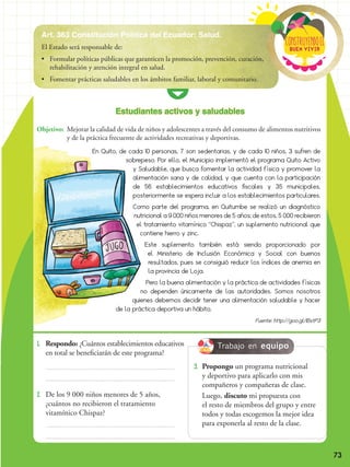 73
1. 	 Respondo: ¿Cuántos establecimientos educativos
en total se beneficiarán de este programa?
2. 	De los 9 000 niños menores de 5 años,
¿cuántos no recibieron el tratamiento
vitamínico Chispaz?
Buen vivir
ConstRuyendoel
Art. 363 Constitución Política del Ecuador: Salud.
El Estado será responsable de:
•	 Formular políticas públicas que garanticen la promoción, prevención, curación,
rehabilitación y atención integral en salud.
•	 Fomentar prácticas saludables en los ámbitos familiar, laboral y comunitario.
En Quito, de cada 10 personas, 7 son sedentarias, y de cada 10 niños, 3 sufren de
sobrepeso. Por ello, el Municipio implementó el programa Quito Activo
y Saludable, que busca fomentar la actividad física y promover la
alimentación sana y de calidad, y que cuenta con la participación
de 56 establecimientos educativos fiscales y 35 municipales,
posteriormente se espera incluir a los establecimientos particulares.
Como parte del programa, en Quitumbe se realizó un diagnóstico
nutricional a 9 000 niños menores de 5 años; de estos, 5 000 recibieron
el tratamiento vitamínico “Chispaz”, un suplemento nutricional que
contiene hierro y zinc.
Este suplemento también está siendo proporcionado por
el Ministerio de Inclusión Económica y Social con buenos
resultados, pues se consiguió reducir los índices de anemia en
la provincia de Loja.
Pero la buena alimentación y la práctica de actividades físicas
no dependen únicamente de las autoridades. Somos nosotros
quienes debemos decidir tener una alimentación saludable y hacer
de la práctica deportiva un hábito.
Fuente: http://goo.gl/IBxtP3
Objetivo:	 Mejorar la calidad de vida de niños y adolescentes a través del consumo de alimentos nutritivos
y de la práctica frecuente de actividades recreativas y deportivas.
Estudiantes activos y saludables
Trabajo en equipo
3. 	Propongo un programa nutricional
y deportivo para aplicarlo con mis
compañeros y compañeras de clase.
	Luego, discuto mi propuesta con
el resto de miembros del grupo y entre
todos y todas escogemos la mejor idea
para exponerla al resto de la clase.
 