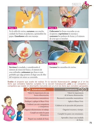 75
Evalúo el proyecto que acabo de realizar. En la sección Autoevaluación, pongo un ✓ en los
ítems que considero haberlos cumplido. En la sección Coevaluación, pido a un compañero o
compañera que evalúe mi desempeño marcando con un ✓ en los ítems que considere apropiados.
Autoevaluación Coevaluación
Valoré la importancia de una
buena alimentación.
Valoró la importancia
de la buena alimentación.
Usé conocimientos matemáticos. Reconoció contenidos matemáticos.
Prediqué y apliqué el Buen Vivir. Aplicó el Buen Vivir.
Colaboré con mis compañeros
y compañeras.
Colaboró en la ejecución del proyecto.
Organicé eficientemente mi trabajo. Organizó recursos y tiempo.
Cumplí con todos los pasos
del proyecto.
Cumplió los pasos con entusiasmo.
Preparé una ensalada de frutas.
Aprendió a hacer una ensalada
de frutas.
Colocamos las frutas troceadas en un
recipiente, exprimimos la naranja y
contamos los pedazos de frutas y el número
de uvas que se mezclan.
En la tabla de cocina, cortamos con mucho
cuidado las frutas en pedacitos, quitándoles las
pepas. Guardamos solo una naranja.
Lavamos los utensilios de cocina.Servimos la ensalada, y considerando el
número de trozos de frutas y el número de
uvas utilizados, estimamos que fruta es más
probable que salga primero al elegir una de ellas
del recipiente sin mirar su contenido.
Paso 5: Paso 6:
Paso 7: Paso 8:
Miproyecto
 