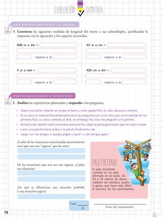 EvaluaciÓn SUMATIVA
✄
Firma del representante
Total:
10
78
5.	 Analizo las experiencias planteadas y respondo a las preguntas.
Analiza una experiencia aleatoria en actividades lúdicas.
2
ptos.
4.	 Convierto las siguientes medidas de longitud del metro a sus submúltiplos, justificando la
respuesta con la operación y los espacios recorridos.
Realiza conversiones simples del metro a sus submúltiplos.
2
ptos.
600 m a dm =
		
espacio a la
5 m a mm =
		
espacio a la
43 m a cm =
		
espacio a la
420 cm a dm =
		
espacio a la
•	 Sobre una sartén caliente se rompe un huevo y este queda frito al cabo de pocos minutos.
•	 En el aula, la maestra frecuentemente inicia las preguntas con a los niños que se encuentran en las
primeras filas, yo estoy sentado al final, sin embargo hoy ella me preguntó a mí primero.
•	 No ha llovido durante toda la semana, entonces hoy salgo sin preocuparme por que me vaya a mojar.
•	 Lanzo una pelota hacia arriba y la pelota finalmente cae.
•	 Juego con mis amigos a “piedra, papel y tijera” y casi siempre gano.
¿Cuáles de las situaciones mencionadas anteriormente
crees que son mas “seguras” que las otras?
De las situaciones que nos son tan seguras, ¿Cuáles
son aleatorias?
¿En qué se diferencian una situación probable
y una situación segura?
PaloencebadoEl palo encebado
consiste en un palo
afirmado en el suelo, de
10 a 15 metros de altura,
cubierto de manteca, aceite
o grasa, que hace más difícil
el ascenso de los participantes.
 