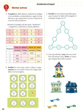 Mentes activas
82
¡Cuidemos el agua!
1.	 Completo la tabla adjunta, mediante los códigos
y las cantidades correspondientes, según la clave
descrita, y que representan el costo y el precio de
venta de varios productos.
2.	 Escribo los tres números que faltan para
que al sumar los lados del triángulo el
resultado siempre sea 17.
4.	 Con una sola línea, uno cada casa con la
llave del mismo color. Tomo en cuenta
que ninguna línea debe cruzarse.
1
7
3 4 2
5
2.	 Analizo las caras serias, tristes y felices. Luego,
encierro en un círculo la letra de la figura que
debe ir en la incógnita.
a) c)b)
Producto
Costo en dólares Precio de venta
Cantidad Código Cantidad Código
1 ueda 2519
2 867 eeou
3 1001 1532
4 234 uda doa
Utilizamos la palabra, de diez letras, “feudalismo”
y asignamos a cada letra un número diferente:
f e u d a
0 1 2 3 4
l i s m o
5 6 7 8 9
 