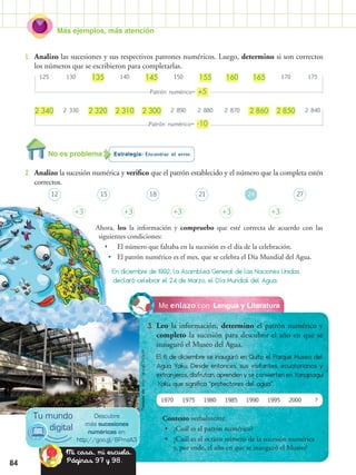 Más ejemplos, más atención
84
Lengua y LiteraturaMe enlazo con
3.	 Leo la información, determino el patrón numérico y
completo la sucesión para descubrir el año en que se
inauguró el Museo del Agua.
Estrategia: Encontrar el error.
2.	 Analizo la sucesión numérica y verifico que el patrón establecido y el número que la completa estén
correctos.
Ahora, leo la información y compruebo que esté correcta de acuerdo con las
siguientes condiciones:
•	 El número que faltaba en la sucesión es el día de la celebración.
•	 El patrón numérico es el mes, que se celebra el Día Mundial del Agua.
1.	 Analizo las sucesiones y sus respectivos patrones numéricos. Luego, determino si son correctos
los números que se escribieron para completarlas.
En diciembre de 1992, la Asamblea General de las Naciones Unidas
declaró celebrar el 24 de Marzo, el Día Mundial del Agua.
Patrón numérico= +5
Patrón numérico= -10
125 130 135 140 145 150 155 160 165 170 175
12
+3 +3+3 +3 +3
18 2415 21 27
2 340 2 330 2 320 2 310 2 300 2 890 2 880 2 870 2 860 2 850 2 840
El 6 de diciembre se inauguró en Quito el Parque Museo del
Agua Yaku. Desde entonces, sus visitantes, ecuatorianos y
extranjeros, disfrutan, aprenden y se convierten en Yanapaqui
Yaku, que significa “protectores del agua”.
Contesto verbalmente.
•• ¿Cuál es el patrón numérico?
•• ¿Cuál es el octavo número de la sucesión numérica
y, por ende, el año en que se inauguró el Museo?
1970 1975 1980 1985 1990 1995 2000 ?
Descubre
más sucesiones
numéricas en:
http://goo.gl/8PmzA3
Tu mundo
digital
No es problema
Mi casa, mi escuela.
Páginas 97 y 98.
Tomadode:http://goo.gl/ZH3zXM
 