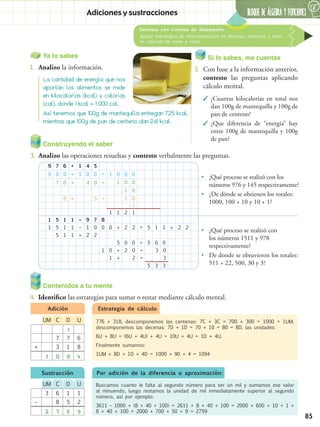 85
BLOQUE DE ÁLGEBRA Y FUNCIONESAdiciones y sustracciones
Destreza con criterios de desempeño:
Aplicar estrategias de descomposición en decenas, centenas y miles
en cálculos de suma y resta.
6
Si lo sabes, me cuentas
2.	 Con base a la información anterior,
contesto las preguntas aplicando
cálculo mental.
✓✓ ¿Cuantas kilocalorías en total nos
dan 100g de mantequilla y 100g de
pan de centeno?
✓✓ ¿Que diferencia de “energía” hay
entre 100g de mantequilla y 100g
de pan?
Construyendo el saber
3.	 Analizo las operaciones resueltas y contesto verbalmente las preguntas.
Contenidos a tu mente
4.	 Identifico las estrategias para sumar o restar mediante cálculo mental.
La cantidad de energía que nos
aportan los alimentos se mide
en kilocalorías (kcal) y calorías
(cal), donde 1 kcal = 1 000 cal.
Así tenemos que 100g de mantequilla entregan 725 kcal,
mientras que 100g de pan de centeno dan 241 kcal.
Ya lo sabes
1.	 Analizo la información.
•• ¿Qué proceso se realizó con los
números 976 y 145 respectivamente?
•• ¿De dónde se obtienen los totales:
1000, 100 + 10 y 10 + 1?
•• ¿Qué proceso se realizó con
los números 1511 y 978
respectivamente?
•• De donde se obtuvieron los totales:
511 + 22, 500, 30 y 3?
9
1
9
1
7
5
0
5
7
5
6
1
0
1
0
1
6
+
1
+
1
+
1
+
1
–
1
–
4
+
4
9
0
1
0
2 2
5
5
5
7 8
0
0
=
0
=
=
1
1
0
1
0
1
+
0
1
1
0
0
2
2
0
1
0
0
1
0
0
1
2 = 5 1 1 + 2 2
0
=
+
1
2
+
0
2
=
=
3
3
0
0
3
5
5
0
3
Estrategia de cálculoAdición
Sustracción
776 + 318, descomponemos las centenas: 7C + 3C = 700 + 300 = 1000 = 1UM,
descomponemos las decenas: 7D + 1D = 70 + 10 = 80 = 8D, las unidades:
6U + 8U = (6U + 4U) + 4U = 10U + 4U = 1D + 4U.
Finalmente sumamos:
1UM + 8D + 1D + 4D = 1000 + 90 + 4 = 1094
UDCUM
1
7 7 6
+ 3 1 8
1 0 9 4
UDCUM
3 6 1 1
– 8 5 2
2 7 5 9
Buscamos cuanto le falta al segundo número para ser un mil y sumamos ese valor
al minuendo, luego restamos la unidad de mil inmediatamente superior al segundo
número, así por ejemplo:
3611 – 1000 + (8 + 40 + 100) = 2611 + 8 + 40 + 100 = 2000 + 600 + 10 + 1 +
8 + 40 + 100 = 2000 + 700 + 50 + 9 = 2759
Por adición de la diferencia o aproximación:
 