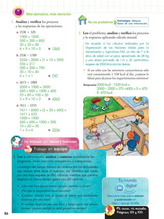 Más ejemplos, más atención
86
1.	 Analizo y verifico los procesos
y las respuestas de las operaciones.
a.	1536 + 329
	 1000 = 1000
	 500 + 300 = 800
	 30 + 20 = 50
	 6 + 9 = 10 + 5	 R: 1865
b.	2536 – 1789
	 2536 – 2000 + (1 + 10 + 200)
	 536 + 211
	 500 + 200 = 700
	 30 + 10 = 40
	 6 + 1 = 1			 R: 747
c.	2673 + 1889
	 2000 + 1000 = 3000
	 600 + 800 = 1000 + 400
	 70 + 80 = 100 + 50
	 3 + 9 = 10 + 2	 R: 4562
d.	7611 – 5375
	 7611 – 6000 + (5 + 20 + 600) =
1611 + 625
	 1000 = 1000
	 600 + 600 = 1000 + 200
	 10 + 20 = 30
	 1 + 5 = 6			 R: 2236
Estrategia: Obtener
datos de una información.
2.	 Leo el problema, analizo y verifico los procesos
y la respuesta aplicando cálculo mental.
De acuerdo a los cálculos realizados por la
Organización de las Naciones Unidas para la
Alimentación y Agricultura FAO, un niño de 7 a 10
años de edad con un peso aproximado de 28 Kg
y una altura promedio de 1 m y 32 centímetros,
requiere de 2000 kilocalorías diarias.
Respuesta:2000 kcal - 1530 kcal =
		 2000 – 2000 + (70 +400) = 0 + 470.
			 R. 470 kcal.
•• Si un niño con las anteriores características solo
está consumiendo 1 530 kcal al día, ¿cuántas le
faltan para alcanzar los requerimientos mínimos?
Salud y NutriciónMe enlazo con
3.	 Leo la información, analizo y contesto verbalmente las
preguntas, junto con otros compañeros y compañeras.
La energía del cuerpo humano se consume por las actividades
que realiza, entre ellas el ejercicio. Así tenemos que correr
por una hora requiere de 650 calorías, mientras que caminar
despacio el mismo tiempo gasta solo 120 calorías.
Descubre más sobre adición
y sustracción en:
http://goo.gl/9J40y
Tu mundo
digital•• ¿Que nos hace gastar mayor energía: caminar o correr?
•• ¿Por qué es importante hacer ejercicio?
•• ¿Cuántas calorías más se gastan al correr que caminando
despacio por una hora?
•• Si camino despacio por una hora y luego corro ese mismo
tiempo, ¿cuanta energía en total gastará mi cuerpo?
Trabajo en equipo
No es problema
Mi casa, mi escuela.
Páginas 99 y 100.
 