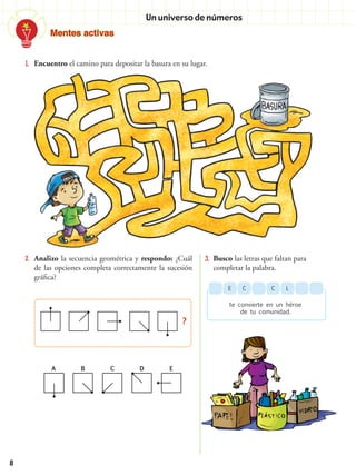 Mentes activas
8
1.	 Encuentro el camino para depositar la basura en su lugar.
2.	 Analizo la secuencia geométrica y respondo: ¿Cuál
de las opciones completa correctamente la sucesión
gráfica?
3.	 Busco las letras que faltan para
completar la palabra.
CCE
te convierte en un héroe
de tu comunidad.
L
?
A B C D E
Un universo de números
 