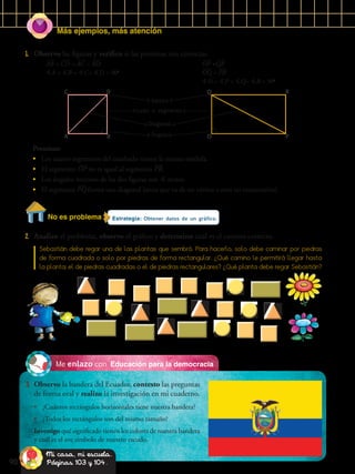 Más ejemplos, más atención
90
Educación para la democraciaMe enlazo con
3.	 Observo la bandera del Ecuador, contesto las preguntas
de forma oral y realizo la investigación en mi cuaderno.
•	 ¿Cuántos rectángulos horizontales tiene nuestra bandera?
•	 ¿Todos los rectángulos son del mismo tamaño?
Investigo qué significado tienen los colores de nuestra bandera
y cuál es el ave símbolo de nuestro escudo.
Estrategia: Obtener datos de un gráfico.
2.	 Analizo el problema, observo el gráfico y determino cuál es el camino correcto.
Sebastián debe regar una de las plantas que sembró. Para hacerlo, solo debe caminar por piedras
de forma cuadrada o solo por piedras de forma rectangular. ¿Qué camino le permitirá llegar hasta
la planta: el de piedras cuadradas o el de piedras rectangulares? ¿Qué planta debe regar Sebastián?
Ángulo
1.	 Observo las figuras y verifico si las premisas son correctas.
Vértice
Lado o segmento
Diagonal
C Q
A O
D R
B P
AB = CD = AC = BD
A = B = C= D = 90o
OP =QR
OQ = PR
O = P = Q= R = 90o
Premisas:
•	 Los cuatro segmentos del cuadrado tienen la misma medida.
•	 El segmento OP no es igual al segmento PR.
•	 Los ángulos internos de las dos figuras son  rectos.
•	 El segmento PQ forma una diagonal (recta que va de un vértice a otro no consecutivo).
No es problema
Mi casa, mi escuela.
Páginas 103 y 104.
 