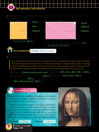 Más ejemplos, más atención
92
ArteMe enlazo con
3.	 Leo la información, analizo el cuadrado y el rectángulo
morado de la imagen y realizo los cálculos en una hoja
para comprobar las respuestas.
La Gioconda de Leonardo da Vinci.
Muchos artistas utilizan cuadros y rectángulos para realizar
proporcionalmente sus obras de arte, ya sea en pintura,
escultura, diseño, fotografía o arquitectura. En esta imagen,
si cada lado del cuadrado pintado mide 40 cm y uno de los
lados del rectángulo pintado mide 20 cm, ¿cuánto mide el
perímetro del rectángulo y del cuadrado, respectivamente?
1.	 Observo las figuras y verifico que sean correctos los nombres y las fórmulas aplicadas para calcular
el perímetro.
Rectángulo: Cuadrado:120 cm 160 cm
Estrategia: Plantear la pregunta.
2.	 Analizo el problema y verifico los procesos, la pregunta y su respuesta.
Juan camina 400 m desde el punto C (casa) hasta el punto D (despensa de frutas); luego recorre 250
metros desde el punto D hasta el punto A, donde están reunidos sus amigos. Desde el punto A se dirige
al punto B (biblioteca), recorriendo la misma distancia que caminó desde el punto C hasta el punto D;
cuando termina de hacer su deber, Juan regresa a su casa caminando 250 m desde el punto B.
•	 Pregunta: ¿Cuántos metros caminó Juan?
•	 Recorrido: Del punto C al D caminó 400 m;
del punto D al A, 250 m; del punto A al B,
400 m; del punto B al C, 250 m.
•	 Proceso: 400 + 250 + 400 + 250 = 1 300 m
•	 Respuesta: Juan caminó 1 300 m.
7 cm 12 m
6 m
P = 7 + 7 + 7 + 7 = 28 cm
El AB es el doble del AC, por lo tanto, el AB = 12 m.
P= 6 + 12 + 6 + 12 = 36 m
Vértice
Lado Segmento
Diagonal Diagonal
A
C
B
D
Ángulo
No es problema
Mi casa, mi escuela.
Página 105.
Tomadode:https://goo.gl/xtNPaV
 
