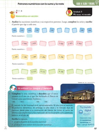 ✄
97
BLOQUE DE ÁLGEBRA Y FUNCIONES
6
Lengua y LiteraturaMe enlazo con
2.	 Completo la serie numérica y descubro que el tercer
número es el año en el que fue declarado el Palacio de
Cristal como patrimonio histórico.
1.	 Analizo las sucesiones numéricas y sus respectivos patrones. Luego, completo las series y escribo
el patrón que rige a cada una.
100 120
Patrón numérico =
200110 130 150 190
+ 10
+ 10
+ 10
Patrón numérico =
Patrón numérico =
Patrón numérico =
2 835
1 289
6 115
2 8152 840
1 286
2 820
1 298
6 109
2 810
1 283 1 292
6 113
El mercado Sur de Guayaquil sirvió, aproximadamente, 90 años para el expendio
de productos alimenticios. Sin embargo, la urbe creció y el mercado dejó de
funcionar, dando paso a la construcción del Palacio de Cristal, un centro de
eventos cuya arquitectura lo hizo merecedor del reconocimiento como patrimonio
histórico, en el año de
1 901 1 904 1 910 1 913
Descubre más
de sucesiones
numéricas en:
http://goo.gl/AeA6Y3
Tu mundo
digital
Escribo la respuesta.
•• ¿Cuál es el patrón de la sucesión numérica?
•• ¿Cuál es el sexto número de la sucesión numérica?
Patrones numéricos con la suma y la resta
Unidad 3
Mi casa, mi escuela.
Matemática en acción
Tomado de: http://goo.gl/tqEJUq
 