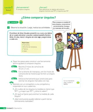 ¿Cómo comparar ángulos?
Me conecto
1 Observa la situación. Luego, realiza las actividades.
Materiales
◾ Cartulina.
◾ Broche de mariposa.
◾ Tijeras.
◾ Lápiz.
El profesor de Artes Visuales presentó a su curso una réplica
de un cuadro del pintor y escultor cubista brasileño Romero
Britto. En ella, marcó 4 ángulos de color rojo y asignó letras
a cada uno.
a. Sigue los pasos para construir una herramienta
que te ayudará a comparar ángulos.
Paso 1 Recorta 2 trozos de cartulina de
10 cm x 1 cm.
Paso 2 Con el broche de mariposa, une los trozos de
cartulina de tal manera que formen un ángulo
recto.
Paso 3 Utiliza la herramienta que construiste para
estimar los ángulos marcados con rojo.
b. Reúnete con un compañero o una compañera y
respondan en sus cuadernos.
◾ ¿En cuáles de los ángulos la medida es menor que
90°?, ¿y mayor que 90°?, ¿cómo lo saben?
◾ ¿En qué se fijaron para estimar la medida de cada
ángulo?
◾ ¿Qué conclusiones pueden obtener a partir de las
estimaciones realizadas?
b.
Para comparar la medida de
estos ángulos, construiremos
una herramienta. Consigue
los materiales del recuadro.
Si no entendiste
algo, vuelve a
leerlo.
¿Qué aprenderás?
A comparar ángulos.
¿Para qué?
Para identificar en objetos del entorno
ángulos menores que 90° y mayores que 90°.
Lección 1
Tema 3
Unidad 2 ∙ Geometría
144
 