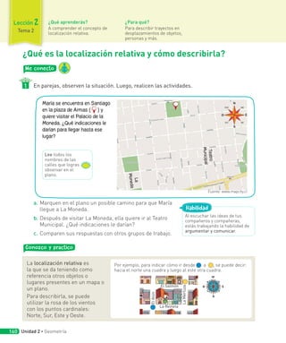 Me conecto
En parejas, observen la situación. Luego, realicen las actividades.
1
¿Qué es la localización relativa y cómo describirla?
a. Marquen en el plano un posible camino para que María
llegue a La Moneda.
b. Después de visitar La Moneda, ella quiere ir al Teatro
Municipal. ¿Qué indicaciones le darían?
c. Comparen sus respuestas con otros grupos de trabajo.
Conozco y practico
La localización relativa es
la que se da teniendo como
referencia otros objetos o
lugares presentes en un mapa o
un plano.
Para describirla, se puede
utilizar la rosa de los vientos
con los puntos cardinales:
Norte, Sur, Este y Oeste.
Por ejemplo, para indicar cómo ir desde a , se puede decir:
hacia el norte una cuadra y luego al este otra cuadra.
El Salmón
La Reineta
El
Atún
La
Merluza
Al escuchar las ideas de tus
compañeros y compañeras,
estás trabajando la habilidad de
argumentar y comunicar.
Habilidad
María se encuentra en Santiago
en la plaza de Armas ( ) y
quiere visitar el Palacio de la
Moneda. ¿Qué indicaciones le
darían para llegar hasta ese
lugar?
L
a
M
o
n
e
d
a
Te
a
tr
o
M
un
ic
ip
a
l
Lee todos los
nombres de las
calles que logras
observar en el
plano.
Fuente: www.mapcity.cl
Unidad 2 ∙ Geometría
160
¿Qué aprenderás?
A comprender el concepto de
localización relativa.
¿Para qué?
Para describir trayectos en
desplazamientos de objetos,
personas y más.
Lección 2
Tema 2
 