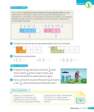 Conozco y practico
Para resolver sustracciones de fracciones con igual denominador puedes
representar el minuendo y luego tachar las partes señaladas por el
sustraendo: el resultado correspondería a las partes pintadas y no tachadas.
También puedes restar los numeradores de las fracciones y conservar el
denominador. Ejemplos:
4
5
–
1
5
=
4 – 1
5
=
3
5
3
5
1 –
2
4
=
4
4
–
2
4
=
4 – 2
4
=
2
4
2
4
2 Escribe la sustracción que ha sido representada y calcula su resultado.
a.
– =
b.
– =
3 Resuelve las sustracciones.
a.
3
4
–
1
4
= b.
5
6
–
3
6
= c.
9
12
–
2
12
–
4
12
=
Aplico y reflexiono
4 El depósito de agua del abuelo Julián tiene 7
10
partes
llenas. Si gasta 3
10
partes en regar el jardín, ¿qué
fracción del depósito le queda todavía con agua?
5 Rocío y Julio pintan una pared. Rocío pintó
1
15
de la pared
y Julio, 7
15
. ¿Qué fracción de la pared falta por pintar?
Diario de aprendizaje
Explica a un compañero o
compañera la estrategia que
prefieres para sumar y restar
fracciones con igual denominador.
¿Estás feliz por haber comprendido
este Tema?, ¿o estás enojado
por algo que no entendiste bien?
Explica.
Página
111
Unidad
3
Desarrollo
Matemática • 4.º básico 217
 