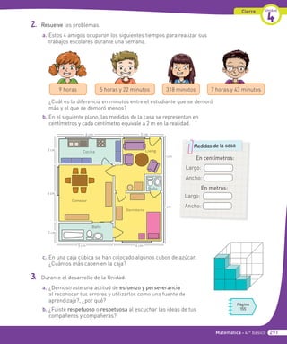 Cierre Unidad
4
2. Resuelve los problemas.
a. Estos 4 amigos ocuparon los siguientes tiempos para realizar sus
trabajos escolares durante una semana.
7 horas y 43 minutos
318 minutos
5 horas y 22 minutos
9 horas
¿Cuál es la diferencia en minutos entre el estudiante que se demoró
más y el que se demoró menos?
b. En el siguiente plano, las medidas de la casa se representan en
centímetros y cada centímetro equivale a 2 m en la realidad.
Cocina
6 cm 3 cm
3 cm
7 cm
4 cm
5 cm
2 cm
6 cm
2 cm
Comedor
Baño
Dormitorio
Living
Baño
c. En una caja cúbica se han colocado algunos cubos de azúcar.
¿Cuántos más caben en la caja?
3. Durante el desarrollo de la Unidad.
a. ¿Demostraste una actitud de esfuerzo y perseverancia
al reconocer tus errores y utilizarlos como una fuente de
aprendizaje?, ¿por qué?
b. ¿Fuiste respetuoso o respetuosa al escuchar las ideas de tus
compañeros y compañeras?
Página
155
En centímetros:
Largo:
Ancho:
Medidas de la casa
En metros:
Largo:
Ancho:
Matemática • 4.º básico 291
 
