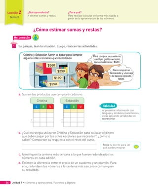 Lección 2
Tema 3
Me conecto
En parejas, lean la situación. Luego, realicen las actividades.
1
¿Qué aprenderás?
A estimar sumas y restas.
¿Para qué?
Para realizar cálculos de forma más rápida a
partir de la aproximación de los números.
a. Sumen los productos que comprará cada uno.
C D U
+
Cristina
C D U
+
Sebastián
b. ¿Qué estrategia utilizaron Cristina y Sebastián para calcular el dinero
que deben pagar por los útiles escolares que necesitan?, ¿cómo lo
saben? Compartan su respuesta con el resto del curso.
c. Identifiquen la centena más cercana a la que fueron redondeados los
números en cada adición.
d. Estimen la diferencia entre el precio de un cuaderno y un plumón. Para
ello, redondeen los números a la centena más cercana y comuniquen
su resultado.
¿Cómo estimar sumas y restas?
Al presentar información con
lenguaje y símbolos matemáticos,
estás aplicando la habilidad de
representar.
Habilidad
Relee tu escrito para ver
qué puedes mejorar.
Cristina y Sebastián fueron al bazar para comprar
algunos útiles escolares que necesitaban.
Para comprar un cuaderno
y un lápiz grafito necesito,
aproximadamente, $800.
Para comprar un
destacador y una caja
de lápices necesito
$900.
$580
$290
$190
$590
Unidad 1 ∙ Números y operaciones. Patrones y álgebra
56
 