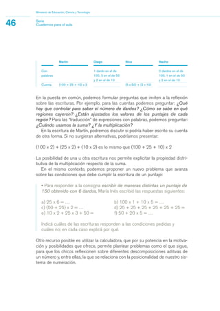 Martín Diego Nico Nacho
Con 1 dardo en el de 2 dardos en el de
palabras 100, 3 en el de 50 100, 1 en el de 50
y 2 en el de 10 y 2 en el de 10
Cuenta (100 + 25 + 10) x 2 (5 x 50) + (2 x 10)
En la puesta en común, podemos formular preguntas que inviten a la reflexión
sobre las escrituras. Por ejemplo, para las cuentas podemos preguntar: ¿Qué
hay que controlar para saber el número de dardos? ¿Cómo se sabe en qué
regiones cayeron? ¿Están ajustados los valores de los puntajes de cada
región? Para las “traducción” de expresiones con palabras, podemos preguntar:
¿Cuándo usamos la suma? ¿Y la multiplicación?
En la escritura de Martín, podremos discutir si podría haber escrito su cuenta
de otra forma. Si no surgieran alternativas, podríamos presentar:
(100 x 2) + (25 x 2) + (10 x 2) es lo mismo que (100 + 25 + 10) x 2
La posibilidad de una u otra escritura nos permite explicitar la propiedad distri-
butiva de la multiplicación respecto de la suma.
En el mismo contexto, podemos proponer un nuevo problema que avanza
sobre las condiciones que debe cumplir la escritura de un puntaje:
• Para responder a la consigna escribir de maneras distintas un puntaje de
150 obtenido con 6 dardos, María Inés escribió las respuestas siguientes:
a) 25 x 6 = … b) 100 x 1 + 10 x 5 = …
c) (50 + 25) x 2 = … d) 25 + 25 + 25 + 25 + 25 + 25 =
e) 10 x 2 + 25 x 3 + 50 = f) 50 + 20 x 5 = …
Indicá cuáles de las escrituras responden a las condiciones pedidas y
cuáles no; en cada caso explicá por qué.
Otro recurso posible es utilizar la calculadora, que por su potencia en la motiva-
ción y posibilidades que ofrece, permite plantear problemas como el que sigue,
para que los chicos reflexionen sobre diferentes descomposiciones aditivas de
un número y, entre ellas, la que se relaciona con la posicionalidad de nuestro sis-
tema de numeración.
Ministerio de Educación, Ciencia y Tecnología
46 Serie
Cuadernos para el aula
matematica.qxd 5/3/07 5:56 PM Page 46
 