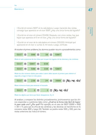Resta los dos números dados para saber cuánto debe sacarle al primero para obtener el
segundo y luego lo hace en dos pasos.
Matemática 4
Nap
47
EJE
Númeroy
Operaciones
• Escribí el número 5837 en la calculadora. Luego, haciendo dos restas,
conseguí que aparezca en el visor 5007. ¿Hay una única forma de lograrlo?
• Escribí en el visor el número 23.456. Después, con cinco restas, hay que
lograr que aparezca el 0 en el visor. ¿Hay una única forma de lograrlo?
• Escribí en el visor de la calculadora el número 333.333. Anticipá qué
aparecerá en el visor si sumás 3, mil veces. Luego, verificalo.
Al resolver el primer problema, los alumnos pueden recurrir a procedimientos como:
Resta el valor posicional de las cifras que ocupan los lugares de las decenas y las centenas.
Resta números al azar para alcanzar el buscado.
Resta los dígitos que tiene que hacer desaparecer, 8 y 3.
Al analizar y comparar los distintos procedimientos, promoveremos que los chi-
cos respondan a cuestiones tales como: ¿Cuál es la forma más fácil de lograr-
lo para cada uno? ¿Por qué? Por ejemplo, en el caso de 5837 (5000 + 800
+ 30 + 7), para que la cifra de las centenas y las decenas se transforme en 0,
conviene restar 800 y luego 30. También se podría restar 500 y 330, pero las
restas anteriores las indica el número.
matematica.qxd 5/3/07 5:56 PM Page 47
 