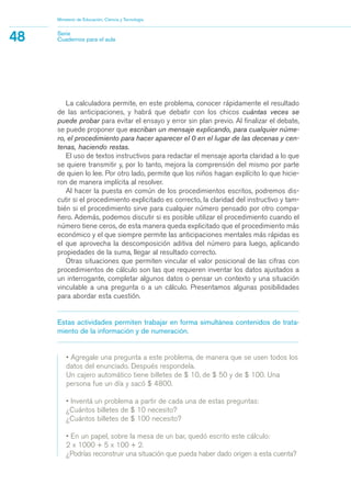 La calculadora permite, en este problema, conocer rápidamente el resultado
de las anticipaciones, y habrá que debatir con los chicos cuántas veces se
puede probar para evitar el ensayo y error sin plan previo. Al finalizar el debate,
se puede proponer que escriban un mensaje explicando, para cualquier núme-
ro, el procedimiento para hacer aparecer el 0 en el lugar de las decenas y cen-
tenas, haciendo restas.
El uso de textos instructivos para redactar el mensaje aporta claridad a lo que
se quiere transmitir y, por lo tanto, mejora la comprensión del mismo por parte
de quien lo lee. Por otro lado, permite que los niños hagan explícito lo que hicie-
ron de manera implícita al resolver.
Al hacer la puesta en común de los procedimientos escritos, podremos dis-
cutir si el procedimiento explicitado es correcto, la claridad del instructivo y tam-
bién si el procedimiento sirve para cualquier número pensado por otro compa-
ñero. Además, podemos discutir si es posible utilizar el procedimiento cuando el
número tiene ceros, de esta manera queda explicitado que el procedimiento más
económico y el que siempre permite las anticipaciones mentales más rápidas es
el que aprovecha la descomposición aditiva del número para luego, aplicando
propiedades de la suma, llegar al resultado correcto.
Otras situaciones que permiten vincular el valor posicional de las cifras con
procedimientos de cálculo son las que requieren inventar los datos ajustados a
un interrogante, completar algunos datos o pensar un contexto y una situación
vinculable a una pregunta o a un cálculo. Presentamos algunas posibilidades
para abordar esta cuestión.
Estas actividades permiten trabajar en forma simultánea contenidos de trata-
miento de la información y de numeración.
• Agregale una pregunta a este problema, de manera que se usen todos los
datos del enunciado. Después respondela.
Un cajero automático tiene billetes de $ 10, de $ 50 y de $ 100. Una
persona fue un día y sacó $ 4800.
• Inventá un problema a partir de cada una de estas preguntas:
¿Cuántos billetes de $ 10 necesito?
¿Cuántos billetes de $ 100 necesito?
• En un papel, sobre la mesa de un bar, quedó escrito este cálculo:
2 x 1000 + 5 x 100 + 2.
¿Podrías reconstruir una situación que pueda haber dado origen a esta cuenta?
Ministerio de Educación, Ciencia y Tecnología
48 Serie
Cuadernos para el aula
matematica.qxd 5/3/07 5:56 PM Page 48
 