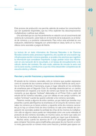 Este proceso de producción nos permite, además de evaluar los conocimientos
que van quedando disponibles, que los niños expliciten las descomposiciones
multiplicativas o aditivas que utilizan.
Una actividad que se usa frecuentemente en relación con el conocimiento del
sistema de numeración, sobre todo en el momento de la evaluación, es el dicta-
do de números y su posterior ordenamiento. Para incluir esta actividad en una
evaluación, deberíamos trabajarla con anterioridad en clase, tanto en su forma
clásica como asociada a juegos de lotería.
La lectura de un texto informativo de Ciencias Naturales o de Ciencias
Sociales (sistema solar, procesos migratorios, etc.) puede ser una ocasión sig-
nificativa para escribir números grandes, si se pide a los alumnos que registren
la información que consideran importante. Luego, podrán incluir esa informa-
ción en una narración de lo escuchado, o en tareas de encuadramiento o de
cálculo, dentro del contexto. De este modo, además de vincular la serie oral
con la serie escrita, contribuimos a que los niños desarrollen competencias de
escucha atenta y reflexiva.
Para leer y escribir fracciones y expresiones decimales
El estudio de los números racionales, esto es números que pueden expresarse
como el cociente de dos números enteros (con el divisor distinto de cero), escri-
tos en forma decimal o fraccionaria, ocupa un lugar relevante en los contenidos
de enseñanza para el Segundo Ciclo. Su abordaje desembocará en un cambio
fundamental con respecto a la noción de número que tienen los niños hasta el
momento, ya que algunas “certezas” elaboradas en el Primer Ciclo a partir del
estudio de los números naturales, y que son válidas en ese campo numérico, se
vuelven “erróneas” cuando las quieren extender a los números racionales.
Pasemos revista a algunos de estos cambios, ya que habrá que tenerlas muy
presentes cuando planifiquemos la enseñanza: en el conjunto de números racio-
nales, los números ya no tienen anterior y siguiente; entre dos números raciona-
les ya no hay un número finito de otros números; no vale como método de com-
paración de racionales analizar la cantidad de cifras de los mismos; la multiplica-
ción sólo en algunos casos puede ser interpretada como una suma reiterada; el
producto de dos números racionales, en muchos casos, es menor que cada uno
de los factores; el resultado de una división puede ser mayor que el dividendo.
Muchas veces, cuando los alumnos de 4° o 5° año/grado aprenden reglas
para comparar fracciones, para simplificarlas, para pasar de una fracción a núme-
ro mixto, para escribir un número mixto como fracción y también para operar con
Matemática 4
Nap
49
EJE
Númeroy
Operaciones
matematica.qxd 5/3/07 5:56 PM Page 49
 