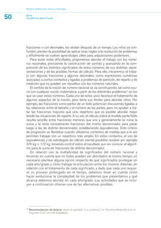 fracciones o con decimales, las olvidan después de un tiempo. Los niños se con-
funden, pierden la posibilidad de aplicar esas reglas a la resolución de problemas
y difícilmente se vuelven aprendizajes útiles para adquisiciones posteriores.
Para evitar estas dificultades, proponemos abordar el trabajo con los núme-
ros racionales, priorizando la construcción de sentido y avanzando en la com-
prensión de los distintos significados de estos números, de sus distintas repre-
sentaciones y de las posibles formas de cálculo. Para ello, iniciaremos el traba-
jo con algunas fracciones y algunos decimales, como expresiones numéricas
asociadas a ciertos contextos y ligadas a problemas de partición, de reparto y de
medición que no pueden ser resueltos con los números naturales.
El sentido de la noción de número racional se va construyendo, tal como ocu-
rre con cualquier noción matemática, a partir de los diferentes problemas10
en los
que se usan estos números. Cada uno de estos usos favorece el tratamiento de
algunos aspectos de la noción, pero tiene sus límites para abordar otros. Por
ejemplo, las fracciones como partes de un todo potencian discusiones ligadas a
las relaciones entre el tamaño y el número de las partes, pero no ayudan a tra-
tar las fracciones mayores que uno, repertorio que es posible abordar mejor
desde las situaciones de reparto. A su vez, el cálculo sobre el modelo parte/todo
resulta sencillo entre fracciones menores que uno y generalmente se inicia la
suma y la resta considerando fracciones del mismo denominador para pasar
luego a las de distinto denominador, estableciendo equivalencias. Este criterio
de progresión se flexibiliza cuando utilizamos contextos de medida que a la vez
permiten trabajar con un repertorio más amplio. En estos contextos, el uso de
equivalencias y de estrategias de cálculo mental posibilita resolver por ejemplo
3/4 kg + 1/2 kg, teniendo control sobre el resultado aun sin conocer el algorit-
mo para la suma de fracciones de distinto denominador.
En relación con la multiplicidad de significados del número racional y
teniendo en cuenta que no todos pueden ser abordados al mismo tiempo, es
necesario plantear alguna opción respecto de qué significados privilegiar en
cada año/grado y cómo trabajar la articulación entre los mismos. Además, en
relación con el tratamiento de cada significado, y dado que cada uno requie-
re un proceso prolongado en el tiempo, debemos tener en cuenta cómo
hacer evolucionar la complejidad de los problemas que presentamos y qué
alcance debemos abordar en cada año/grado. Las actividades que se inclu-
yen a continuación ofrecen una de las alternativas posibles.
Ministerio de Educación, Ciencia y Tecnología
50 Serie
Cuadernos para el aula
10
Recomendación de lectura: véase el apartado “Los contextos”, en “Enseñar Matemática en el
Segundo Ciclo” de este Cuaderno.
matematica.qxd 5/3/07 5:56 PM Page 50
 