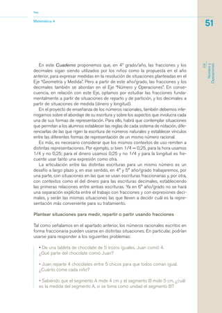 En este Cuaderno proponemos que, en 4º grado/año, las fracciones y los
decimales sigan siendo utilizados por los niños como la propuesta en el año
anterior, para expresar medidas en la resolución de situaciones planteadas en el
Eje “Geometría y Medida”. Pero a partir de este año/grado, las fracciones y los
decimales también se abordan en el Eje “Número y Operaciones”. En conse-
cuencia, en relación con este Eje, optamos por estudiar las fracciones funda-
mentalmente a partir de situaciones de reparto y de partición, y los decimales a
partir de situaciones de medida (dinero y longitud).
En el proyecto de enseñanza de los números racionales, también debemos inte-
rrogarnos sobre el abordaje de su escritura y sobre los aspectos que involucra cada
una de sus formas de representación. Para ello, habrá que contemplar situaciones
que permitan a los alumnos establecer las reglas de cada sistema de notación, dife-
renciarlas de las que rigen la escritura de números naturales y establecer vínculos
entre las diferentes formas de representación de un mismo número racional.
Es más, es necesario considerar que los mismos contextos de uso remiten a
distintas representaciones. Por ejemplo, si bien 1/4 = 0,25, para la hora usamos
1/4 y no 0,25; para el dinero usamos 0,25 y no 1/4 y para la longitud es fre-
cuente usar tanto una expresión como otra.
La articulación entre las distintas escrituras para un mismo número es un
desafío a largo plazo y, en ese sentido, en 4° y 5° año/grado trabajaremos, por
una parte, con situaciones en las que se usan escrituras fraccionarias y, por otra,
con contextos como el del dinero para las escrituras decimales, estableciendo
las primeras relaciones entre ambas escrituras. Ya en 6° año/grado no se hará
una separación explícita entre el trabajo con fracciones y con expresiones deci-
males, y serán las mismas situaciones las que lleven a decidir cuál es la repre-
sentación más conveniente para su tratamiento.
Plantear situaciones para medir, repartir o partir usando fracciones
Tal como señalamos en el apartado anterior, los números racionales escritos en
forma fraccionaria pueden usarse en distintas situaciones. En particular, podrían
usarse para responder a los siguientes problemas:
• De una tableta de chocolate de 5 trozos iguales, Juan comió 4.
¿Qué parte del chocolate comió Juan?
• Juan reparte 4 chocolates entre 5 chicos para que todos coman igual.
¿Cuánto come cada niño?
• Sabiendo que el segmento A mide 4 cm y el segmento B mide 5 cm, ¿cuál
es la medida del segmento A, si se toma como unidad el segmento B?
Matemática 4
Nap
51
EJE
Númeroy
Operaciones
matematica.qxd 5/3/07 5:56 PM Page 51
 