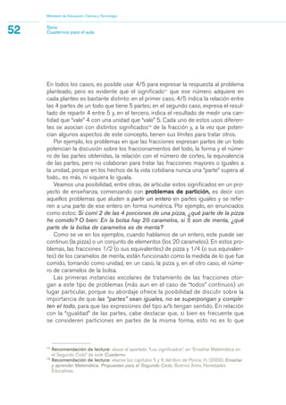 11
Recomendación de lectura: véase el apartado “Los significados“, en “Enseñar Matemática en
el Segundo Ciclo” de este Cuaderno.
12
Recomendación de lectura: véanse los capítulos 5 y 6 del libro de Ponce, H. (2000), Enseñar
y aprender Matemática. Propuestas para el Segundo Ciclo, Buenos Aires, Novedades
Educativas.
En todos los casos, es posible usar 4/5 para expresar la respuesta al problema
planteado, pero es evidente que el significado11
que ese número adquiere en
cada planteo es bastante distinto: en el primer caso, 4/5 indica la relación entre
las 4 partes de un todo que tiene 5 partes; en el segundo caso, expresa el resul-
tado de repartir 4 entre 5 y, en el tercero, indica el resultado de medir una can-
tidad que “vale” 4 con una unidad que “vale” 5. Cada uno de estos usos diferen-
tes se asocian con distintos significados12
de la fracción y, a la vez que poten-
cian algunos aspectos de este concepto, tienen sus límites para tratar otros.
Por ejemplo, los problemas en que las fracciones expresan partes de un todo
potencian la discusión sobre los fraccionamientos del todo, la forma y el núme-
ro de las partes obtenidas, la relación con el número de cortes, la equivalencia
de las partes, pero no colaboran para tratar las fracciones mayores o iguales a
la unidad, porque en los hechos de la vida cotidiana nunca una “parte” supera al
todo... es más, ni siquiera lo iguala.
Veamos una posibilidad, entre otras, de articular estos significados en un pro-
yecto de enseñanza, comenzando con problemas de partición, es decir con
aquellos problemas que aluden a partir un entero en partes iguales y se refie-
ren a una parte de ese entero en forma numérica. Por ejemplo, en enunciados
como estos: Si comí 2 de las 4 porciones de una pizza, ¿qué parte de la pizza
he comido? O bien: En la bolsa hay 20 caramelos, si 5 son de menta, ¿qué
parte de la bolsa de caramelos es de menta?
Como se ve en los ejemplos, cuando hablamos de un entero, este puede ser
continuo (la pizza) o un conjunto de elementos (los 20 caramelos). En estos pro-
blemas, las fracciones 1/2 (o sus equivalentes) de pizza y 1/4 (o sus equivalen-
tes) de los caramelos de menta, están funcionado como la medida de lo que fue
comido, tomando como unidad, en un caso, la pizza y, en el otro caso, el núme-
ro de caramelos de la bolsa.
Las primeras instancias escolares de tratamiento de las fracciones otor-
gan a este tipo de problemas (más aun en el caso de “todos” continuos) un
lugar particular, porque su abordaje ofrece la posibilidad de discutir sobre la
importancia de que las “partes” sean iguales, no se superpongan y comple-
ten el todo, para que las expresiones del tipo a/b tengan sentido. En relación
con la “igualdad” de las partes, cabe destacar que, si bien es frecuente que
se consideren particiones en partes de la misma forma, esto no es lo que
Ministerio de Educación, Ciencia y Tecnología
52 Serie
Cuadernos para el aula
matematica.qxd 5/3/07 5:56 PM Page 52
 