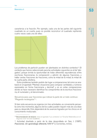 caracteriza a la fracción. Por ejemplo, cada una de las partes del siguiente
cuadrado es un cuarto, pues es posible reconstruir el cuadrado repitiendo
cuatro veces cada una de ellas:
13
Recomendación de lectura: véase el apartado “Los contextos“, en “Enseñar Matemática en el
Segundo Ciclo” de este Cuaderno.
14
Actividad diseñada a partir de la idea desarrollada en Saiz, I. (1987),
Fracciones. Un aprendizaje diferente, NIM N° 2, Corrientes, mimeo.
Matemática 4
Nap
53
EJE
Númeroy
Operaciones
Los problemas de partición pueden ser planteados en distintos contextos13
. El
contexto que hemos seleccionado para las actividades siguientes es el de “ple-
gados”, porque brinda la oportunidad de tratar diferentes equivalencias entre
escrituras fraccionarias, la comparación y adición de algunas fracciones, y
hallar ciertas fracciones de fracciones, como la mitad de la mitad, la mitad de
la cuarta parte, etcétera.
Estos problemas también podrán dar lugar a comparaciones tal como se ana-
lizará en el apartado “Plantear situaciones para comparar cantidades y números
expresados en forma fraccionaria y decimal”, y es en estas comparaciones
donde se hace necesario identificar los componentes de la escritura fracciona-
ria, el numerador y el denominador.
Secuencia para usar fracciones que indican la parte de un todo continuo:
“Plegando rectángulos”14
:
Si bien esta secuencia se organiza con tres actividades, es conveniente pensar-
la como tres momentos, algunos de los cuales pueden requerir más de una clase
para su desarrollo. Esto dependerá de los avances logrados por los chicos en el
conocimiento involucrado.
matematica.qxd 5/3/07 5:56 PM Page 53
 