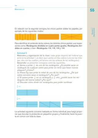 Matemática 4
Nap
55
EJE
Númeroy
Operaciones
Para identificar el contenido de los sobres, los distintos chicos podrán usar expre-
siones como: Rectángulos divididos en cuatro partes iguales, Rectángulos divi-
didos en cuartos, o bien: Rectángulos 1/4, 1/4, 1/4 y 1/4.
Actividad 2
Materiales y organización de la clase: cada grupo dispone del material que
armó en la actividad 1, es decir que cuenta con tres sobres (uno con las mita-
des, otro con los cuartos y el tercero con los octavos de los rectángulos).
Desarrollo: se presentan consignas como las siguientes.
a) Vamos a pintar 1_
4
de uno de los rectángulos. ¿Es posible sacar un
rectángulo de cualquier sobre para pintar sin tener que hacer nuevos
pliegues? ¿Cómo?
b) Ahora hay que pintar la mitad de uno de los rectángulos. ¿De qué
sobre conviene sacar el rectángulo? ¿Por qué?
c) Si quiero pintar 1_
2
en un rectángulo y 3_
4
otro, ¿puedo sacar los rec-
tángulos del mismo sobre? ¿Por qué?
d) Discutan cómo dividir los rectángulos para poder sombrear.
La actividad siguiente conviene realizarla en forma individual, para luego propo-
ner que discutan lo producido en pequeños grupos y, finalmente, hacer la pues-
ta en común con toda la clase.
En relación con la segunda consigna, los chicos podrán doblar los papeles, por
ejemplo, de los siguientes modos:
matematica.qxd 5/3/07 5:56 PM Page 55
 