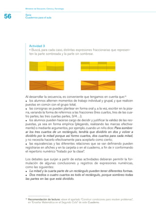15
Recomendación de lectura: véase el apartado “Construir condiciones para resolver problemas”,
en “Enseñar Matemática en el Segundo Ciclo” de este Cuaderno.
Al desarrollar la secuencia, es conveniente que tengamos en cuenta que:15
• los alumnos alternen momentos de trabajo individual y grupal, y que realicen
puestas en común con el grupo total;
• las consignas se pueden plantear en forma oral y, a la vez, escribir en la piza-
rra, variando la forma de referirnos a las fracciones (tres cuartos, tres de las cua-
tro partes, las tres cuartas partes, 3/4…);
• los alumnos pueden hacerse cargo de decidir y justificar la validez de las res-
puestas, ya sea en forma empírica (plegando, realizando las marcas efectiva-
mente) o mediante argumentos, por ejemplo, cuando un niño dice: Para sombre-
ar los tres cuartos de un rectángulo, tendría que dividirlo en dos y volver a
dividirlo por la mitad porque así formo cuartos, dos cuartos para cada mitad,
y no necesita hacerlo efectivamente para aceptarlo como cierto;
• las equivalencias y las diferentes relaciones que se van definiendo pueden
registrarse en afiches y en la carpeta o en el cuaderno, a fin de ir conformando
el repertorio numérico “tratado por la clase”.
Los debates que surjan a partir de estas actividades debieran permitir la for-
mulación de algunas conclusiones y registros de expresiones numéricas,
como las siguientes:
• La mitad y la cuarta parte de un rectángulo pueden tener diferentes formas.
• Dos medios o cuatro cuartos es todo el rectángulo, porque sombreo todas
las partes en las que está dividido.
Ministerio de Educación, Ciencia y Tecnología
56 Serie
Cuadernos para el aula
Actividad 3
• Buscá, para cada caso, distintas expresiones fraccionarias que represen-
ten la parte sombreada y la parte sin sombrear.
matematica.qxd 5/3/07 5:56 PM Page 56
 