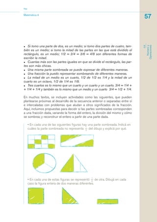 • Si tomo una parte de dos, es un medio; si tomo dos partes de cuatro, tam-
bién es un medio; si tomo la mitad de las partes en las que está dividido el
rectángulo, es un medio; 1/2 = 2/4 = 3/6 = 4/8 son diferentes formas de
escribir la mitad.
• Cuantas más son las partes iguales en que se divide el rectángulo, las par-
tes son más chicas.
• Una misma parte sombreada se puede expresar de diferentes maneras.
• Una fracción la puedo representar sombreando de diferentes maneras.
• La mitad de un medio es un cuarto, 1/2 de 1/2 es 1/4 y la mitad de un
cuarto es un octavo, 1/2 de 1/4 es 1/8.
• Tres cuartos es lo mismo que un cuarto y un cuarto y un cuarto. 3/4 = 1/4 +
+ 1/4 + 1/4 y también es lo mismo que un medio y un cuarto 3/4 = 1/2 + 1/4.
En muchos textos, se incluyen actividades como las siguientes, que pueden
plantearse próximas al desarrollo de la secuencia anterior o separadas entre sí
e intercaladas con problemas que aludan a otros significados de la fracción.
Aquí, incluimos propuestas para decidir si las partes sombreadas corresponden
a una fracción dada, variando la forma del entero, la división del mismo y cómo
se sombrea; y reconstruir el entero a partir de una parte dada.
• En cada una de las siguientes figuras hay una parte sombreada. Indicá en
cuáles la parte sombreada no representa
1_
3
del dibujo y explicá por qué.
Matemática 4
Nap
57
EJE
Númeroy
Operaciones
• En cada una de estas figuras se representó
1_
4
de otra. Dibujá en cada
caso la figura entera de dos maneras diferentes.
matematica.qxd 5/3/07 5:56 PM Page 57
 