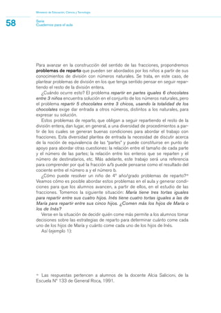 16
Las respuestas pertencen a alumnos de la docente Alcia Salicioni, de la
Escuela Nº 133 de General Roca, 1991.
Para avanzar en la construcción del sentido de las fracciones, propondremos
problemas de reparto que pueden ser abordados por los niños a partir de sus
conocimientos de división con números naturales. Se trata, en este caso, de
plantear problemas de división en los que tenga sentido pensar en seguir repar-
tiendo el resto de la división entera.
¿Cuándo ocurre esto? El problema repartir en partes iguales 6 chocolates
entre 3 niños encuentra solución en el conjunto de los números naturales, pero
el problema repartir 5 chocolates entre 3 chicos, usando la totalidad de los
chocolates exige dar entrada a otros números, distintos a los naturales, para
expresar su solución.
Estos problemas de reparto, que obligan a seguir repartiendo el resto de la
división entera, dan lugar, en general, a una diversidad de procedimientos a par-
tir de los cuales se generan buenas condiciones para abordar el trabajo con
fracciones. Esta diversidad plantea de entrada la necesidad de discutir acerca
de la noción de equivalencia de las “partes” y puede constituirse en punto de
apoyo para abordar otras cuestiones: la relación entre el tamaño de cada parte
y el número de las partes; la relación entre los enteros que se reparten y el
número de destinatarios, etc. Más adelante, este trabajo será una referencia
para comprender por qué la fracción a/b puede pensarse como el resultado del
cociente entre el número a y el número b.
¿Cómo puede resolver un niño de 4º año/grado problemas de reparto?16
Veamos cómo es posible abordar estos problemas en el aula y generar condi-
ciones para que los alumnos avancen, a partir de ellos, en el estudio de las
fracciones. Tomemos la siguiente situación: María tiene tres tortas iguales
para repartir entre sus cuatro hijos. Inés tiene cuatro tortas iguales a las de
María para repartir entre sus cinco hijos. ¿Comen más los hijos de María o
los de Inés?
Verse en la situación de decidir quién come más permite a los alumnos tomar
decisiones sobre las estrategias de reparto para determinar cuánto come cada
uno de los hijos de María y cuánto come cada uno de los hijos de Inés.
Así (ejemplo 1):
Ministerio de Educación, Ciencia y Tecnología
58 Serie
Cuadernos para el aula
matematica.qxd 5/3/07 5:56 PM Page 58
 