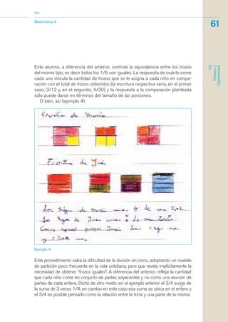 Este alumno, a diferencia del anterior, controla la equivalencia entre los trozos
del mismo tipo, es decir todos los 1/5 son iguales. La respuesta de cuánto come
cada uno vincula la cantidad de trozos que se le asigna a cada niño en compa-
ración con el total de trozos obtenidos (la escritura respectiva sería, en el primer
caso, 3/12 y, en el segundo, 4/20) y la respuesta a la comparación planteada
solo puede darse en términos del tamaño de las porciones.
O bien, así (ejemplo 4):
Matemática 4
Nap
61
EJE
Númeroy
Operaciones
Este procedimiento salva la dificultad de la división en cinco, adoptando un modelo
de partición poco frecuente en la vida cotidiana, pero que revela implícitamente la
necesidad de obtener “trozos iguales”. A diferencia del anterior, refleja la cantidad
que cada niño come en conjunto de partes adyacentes y no como una reunión de
partes de cada entero. Dicho de otro modo: en el ejemplo anterior el 3/4 surge de
la suma de 3 veces 1/4, en cambio en este caso esa suma se ubica en el entero y
el 3/4 es posible pensarlo como la relación entre la torta y una parte de la misma.
Ejemplo 4
matematica.qxd 5/3/07 5:56 PM Page 61
 
