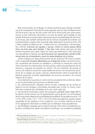 18
Recomendación de lectura: véase el apartado “La gestión de la clase”, en “Enseñar Matemática
en el Segundo Ciclo” de este Cuaderno.
19
Recomendación de lectura: para ampliar, véase Quaranta, M. y Wollman, S. (2003), “Discusiones en
la clase de Matemática: qué, para qué y cómo se discute” en Panizza, M. (comp.), Enseñar Matemática
en el Nivel Inicial y el Primer Ciclo de la EGB. Análisis y propuestas, Buenos Aires, Paidós.
Este conocimiento, sin embargo, se revela insuficiente para abordar el proble-
ma de la comparación. Este alumno pudo expresar que los hijos de María comen
3/4 de la torta y que los de Inés comen 4/5 de la misma torta, pero estas expre-
siones no dan suficiente información a la hora de decidir qué cantidad es más
grande. Este alumno puede haber vislumbrado que la cantidad depende del núme-
ro de trozos, pero también del tamaño de los mismos (imposible de controlar con
la representación usada), o bien se puede haber detenido en la escritura 3/4 y 4/5
y hacer explícita la diferencia de 1 unidad entre los numeradores y denominado-
res y afirmar: entonces son iguales, y agregar: comen lo mismo porque María
tiene una torta más, pero también 1 hijo más. Cabe aclarar aquí que una idea
errónea frecuente que suelen utilizar los niños para determinar si dos fracciones
son equivalentes es pensar que dos fracciones son equivalentes cuando la dife-
rencia entre los numeradores y entre los denominadores es la misma.
¿Cómo trabajar con estas producciones de los alumnos? Tal como se expre-
sa en el apartado Enseñar Matemática en el Segundo Ciclo, una de las funcio-
nes sustantivas del docente es establecer y estimular la interacción entre los
niños, favorecer los intercambios, las discusiones, ordenar la participación de los
alumnos y organizar las puestas en común18
. En las instancias de puesta en
común, los maestros somos los responsables de discutir con los alumnos el pro-
ducto de su trabajo, de ayudar a pensar colectivamente sobre lo producido, de
plantear preguntas, formular regularidades, de enunciar acuerdos y los nuevos
saberes de la clase.19
Concretamente, la puesta en común de los procedimientos anteriores debie-
ra ser la oportunidad para promover el debate sobre:
• las representaciones utilizadas (forma circular, cuadrada de las tortas) en
relación con las ventajas y dificultades derivadas para “cortar” en trozos y tam-
bién para comparar las cantidades de lo que come cada hijo;
• las escrituras producidas a partir de la pregunta ¿Cuánto come cada niño? y
la relación de las mismas con la representación que la generó. La confrontación
de las respuestas debiera dar la posibilidad de establecer la equivalencia entre 1/2
+1/4 y 3/4; y entre 1/4 + 1/4 + 1/4 y 3/4. Estas equivalencias pueden quedar
registradas en las carpetas o en los cuadernos y en un afiche colectivo en el que
se irá agregando información a medida que se obtengan otras equivalencias;
• las estrategias utilizadas para comparar qué hijo come más: la variedad de res-
puestas contradictorias dadas al problema constituyen una excelente posibilidad
Ministerio de Educación, Ciencia y Tecnología
62 Serie
Cuadernos para el aula
matematica.qxd 5/3/07 5:56 PM Page 62
 