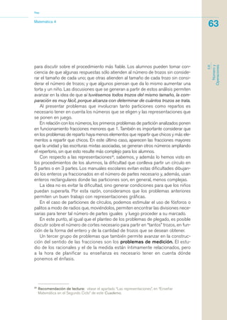 para discutir sobre el procedimiento más fiable. Los alumnos pueden tomar con-
ciencia de que algunas respuestas sólo atienden al número de trozos sin conside-
rar el tamaño de cada uno; que otras atienden al tamaño de cada trozo sin consi-
derar el número de trozos; y que algunos piensan que da lo mismo aumentar una
torta y un niño. Las discusiones que se generan a partir de estos análisis permiten
avanzar en la idea de que si tuviésemos todos trozos del mismo tamaño, la com-
paración es muy fácil, porque alcanza con determinar de cuántos trozos se trata.
Al presentar problemas que involucran tanto particiones como repartos es
necesario tener en cuenta los números que se eligen y las representaciones que
se ponen en juego.
En relación con los números, los primeros problemas de partición analizados ponen
en funcionamiento fracciones menores que 1. También es importante considerar que
en los problemas de reparto haya menos elementos que repartir que chicos y más ele-
mentos a repartir que chicos. En este último caso, aparecen las fracciones mayores
que la unidad y las escrituras mixtas asociadas, se generan otros números ampliando
el repertorio, sin que esto resulte más complejo para los alumnos.
Con respecto a las representaciones20
, sabemos, y además lo hemos visto en
los procedimientos de los alumnos, la dificultad que conlleva partir un círculo en
5 partes o en 3 partes. Los manuales escolares evitan estas dificultades dibujan-
do los enteros ya fraccionados en el número de partes necesario y, además, usan
enteros rectangulares donde las particiones son, en general, menos complejas.
La idea no es evitar la dificultad, sino generar condiciones para que los niños
puedan superarla. Por esta razón, consideramos que los problemas anteriores
permiten un buen trabajo con representaciones gráficas.
En el caso de particiones de círculos, podemos estimular el uso de fósforos o
palitos a modo de radios que, moviéndolos, permiten encontrar las divisiones nece-
sarias para tener tal número de partes iguales y luego proceder a su marcado.
En este punto, al igual que el planteo de los problemas de plegado, es posible
discutir sobre el número de cortes necesario para partir en “tantos” trozos, en fun-
ción de la forma del entero y de la cantidad de trozos que se desean obtener.
Un tercer grupo de problemas que también permite avanzar en la construc-
ción del sentido de las fracciones son los problemas de medición. El estu-
dio de los racionales y el de la medida están íntimamente relacionados, pero
a la hora de planificar su enseñanza es necesario tener en cuenta dónde
ponemos el énfasis.
20
Recomendación de lectura: véase el apartado “Las representaciones”, en “Enseñar
Matemática en el Segundo Ciclo” de este Cuaderno.
Matemática 4
Nap
63
EJE
Númeroy
Operaciones
matematica.qxd 5/3/07 5:56 PM Page 63
 