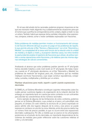 En el caso del estudio de los racionales, podemos proponer situaciones en las
que sea necesario medir, eligiendo muy cuidadosamente las situaciones para que
el número que cuantifica la correspondencia entre unidad y objeto a medir no sea
un entero. También habrá que expresar dicha cantidad, interpretar otras expresio-
nes, comparar, ordenar, sumar o restar cantidades expresadas con fracciones.
Estos problemas de medidas permiten mostrar un funcionamiento del concep-
to de fracción diferente del que se pone en juego en los problemas de reparto,
lo que permite articular el Eje “Número y Operaciones” con el de “Geometría y
Medida”. La complejidad de la tarea será función de la relación entre la unidad
de medida y el objeto a medir y, al proponer distintos casos, los niños tendrán
la oportunidad de ampliar el repertorio de fracciones que utilizan, de atribuir sen-
tido a ciertas operaciones entre fracciones y de elaborar para las mismas algu-
nas estrategias de cálculo convenientes.
Analizando el alcance que estos problemas podrían permitir en 4º año/grado
hemos decidido tratarlos a este nivel recién en 5º año/grado. De todas mane-
ras, cuando en 4º año/grado abordemos, en el Eje “Geometría y Medida”, los
problemas de medición de longitud, peso, etc., buscaremos que las medidas
impliquen escrituras fraccionarias y que exijan construir equivalencias, compa-
rarlas, sumarlas, multiplicarlas y dividirlas por un entero.
Plantear situaciones para medir, repartir o partir usando expresiones
decimales
El SIMELA y el Sistema Monetario constituyen soportes interesantes sobre los
cuales pensar cuestiones ligadas a la organización de la notación decimal. Sin
embargo, es importante tener en cuenta que estos contextos no son suficientes
para abordar las características de los números racionales.
Como ejemplo de algunas de las limitaciones de estos contextos, podemos
pensar en el Sistema Monetario, cuya unidad es el peso y el submúltiplo más
pequeño, el centavo. En este sistema, la escritura de un precio expresado en
pesos admite sólo dos lugares después de la coma y ese precio se puede
expresar en centavos sin escribir la coma. Además, entre dos precios dados hay
un número finito de precios posibles, lo que no ocurre entre dos expresiones
decimales cualesquiera. Por ello, a medida que se avance en los años/grados
posteriores en el estudio de los decimales, es importante desprenderse de los
sistemas de medidas para poder reflexionar sobre las cuestiones relativas al
orden y a la densidad.
Ministerio de Educación, Ciencia y Tecnología
64 Serie
Cuadernos para el aula
matematica.qxd 5/3/07 5:56 PM Page 64
 