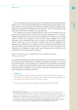 Con estos alertas proponemos, para este 4º año/grado de la escolaridad obli-
gatoria, tomar como punto de partida para la enseñanza de los decimales el con-
texto del dinero, pues presenta la ventaja de recuperar prácticas sociales extra-
escolares de mucha familiaridad para los alumnos21
, como el conocimiento del
valor de las diferentes monedas y sus equivalencias.
Con respecto a la notación decimal, para los niños no es evidente que en las
posiciones a la derecha de la coma se conservan las relaciones de 1 a 10 ana-
lizadas al estudiar la escritura de números naturales en el sistema decimal. Esta
relación, cuando se la analiza a nivel de escritura (diez unidades de un orden
equivalen a una unidad del orden que se escribe a la izquierda), funciona de la
misma manera que con los números naturales, pero con las “palabras” que
designan esas relaciones no sucede lo mismo: mientras que diez decenas for-
man una centena, diez centésimos forman un décimo, es decir, mientras que las
centenas son unidades de mayor orden que las decenas, los centésimos son
unidades de menor orden que los décimos.
Secuencia para escribir cantidades de dinero usando decimales:
“Pesos y centavos”22
El conjunto de problemas de esta secuencia permite que los chicos se inicien en
la construcción del sentido de los números racionales expresados en su forma
decimal. Al resolver estos problemas, los alumnos tienen que formar cantidades
de dinero usando monedas de determinada clase y escribir expresiones equiva-
lentes entre esas cantidades, a la vez que se inician en el análisis de la informa-
ción contenida en la notación decimal.
Problema 1
• Con monedas de los siguientes valores $1; 50 centavos; 25 centavos;
10 centavos; 5 centavos y 1 centavos escribí tres maneras de pagar $ 3,75
(se pueden usar varias monedas del mismo valor).
• Anotá dos o tres maneras diferentes de formar $ 0,87 y $ 2,08.
21
Recomendación de lectura: acerca de la importancia de establecer “puentes” en el aula entre los
conocimientos informales de los niños y los conocimientos que la escuela intenta enseñar, véase
Ferreiro, E. (1986), “El cálculo escolar y el cálculo con dinero en situación inflacionaria”, en Proceso de
alfabetización. La alfabetización en proceso, Buenos Aires, Centro Editor de América Latina. Carraher,
T.; Carraher, D. y Schliemann, A. (1991), En la vida diez, en la escuela cero, México, Siglo XXI.
22
Los problemas fueron extraídos de “Acerca de los números decimales. Una secuencia posible”,
en el documento Aportes para el Desarrollo Curricular. Matemática, GCBA, 2001.
Matemática 4
Nap
65
EJE
Númeroy
Operaciones
matematica.qxd 5/3/07 5:56 PM Page 65
 