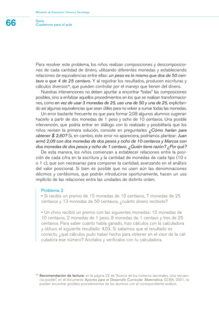 Para resolver este problema, los niños realizan composiciones y descomposicio-
nes de cada cantidad de dinero, utilizando diferentes monedas y estableciendo
relaciones de equivalencias entre ellas: un peso es lo mismo que dos de 50 cen-
tavo o que 4 de 25 centavo. Y al registrar los resultados, producen escrituras y
cálculos diversos23
, que pueden controlar por el manejo que tienen del dinero.
Nuestras intervenciones no deben apuntar a encontrar “todas” las composiciones
posibles, sino a enfatizar aquellos procedimientos en los que se realizan transformacio-
nes, como en vez de usar 3 monedas de 25, uso una de 50 y una de 25, explicitan-
do así algunas equivalencias que sean útiles para no volver a sumar todas las monedas.
Un error bastante frecuente es que para formar 2,08 algunos alumnos sugieran
hacerlo a partir de dos monedas de 1 peso y ocho de 10 centavos. Una posible
intervención, que podría entrar en diálogo con lo realizado y posibilitaría que los
niños revisen la primera solución, consiste en preguntarles ¿Cómo harían para
obtener $ 2,80? Si, en cambio, este error no apareciera, podríamos plantear: Juan
armó 2,08 con dos monedas de dos pesos y ocho de 10 centavos y Marcos con
dos monedas de dos pesos y ocho de 1 centavo. ¿Quién tiene razón? ¿Por qué?
De esta manera, los niños comienzan a establecer relaciones entre la posi-
ción de cada cifra en la escritura y la cantidad de monedas de cada tipo (10 c
o 1 c), que son necesarias para componer la cantidad, avanzando en el análisis
del valor posicional. Si bien es posible que no usen aún las denominaciones
décimos y centésimos, que podrán introducirse oportunamente, hacen un uso
implícito de las relaciones entre las unidades de distinto orden.
Problema 2
• Si recibís un premio de 15 monedas de 10 centavos, 7 monedas de 25
centavos y 13 monedas de 50 centavos, ¿cuánto dinero recibiste?
• Un chico recibió un premio con las siguientes monedas: 12 monedas de
10 centavos, 2 monedas de 1 peso, 8 monedas de 1 centavo y tres de 25
centavos. Para saber cuánto había ganado, hizo cálculos con la calculadora
y obtuvo el siguiente resultado: 4,03. Si sabemos que el resultado es
correcto, ¿qué cálculos pudo haber hecho para obtener en el visor de la cal-
culadora ese número? Anotalos y verificalos con tu calculadora.
Ministerio de Educación, Ciencia y Tecnología
66 Serie
Cuadernos para el aula
23
Recomendación de lectura: en la página 22 de “Acerca de los números decimales. Una secuen-
cia posible”, en el documento Aportes para el Desarrollo Curricular. Matemática, GCBA, 2001, se
pueden encontrar posibles procedimientos de los alumnos con el correspondiente análisis.
matematica.qxd 5/3/07 5:56 PM Page 66
 